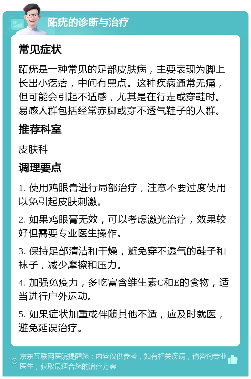 跖疣的诊断与治疗 常见症状 跖疣是一种常见的足部皮肤病，主要表现为脚上长出小疙瘩，中间有黑点。这种疾病通常无痛，但可能会引起不适感，尤其是在行走或穿鞋时。易感人群包括经常赤脚或穿不透气鞋子的人群。 推荐科室 皮肤科 调理要点 1. 使用鸡眼膏进行局部治疗，注意不要过度使用以免引起皮肤刺激。 2. 如果鸡眼膏无效，可以考虑激光治疗，效果较好但需要专业医生操作。 3. 保持足部清洁和干燥，避免穿不透气的鞋子和袜子，减少摩擦和压力。 4. 加强免疫力，多吃富含维生素C和E的食物，适当进行户外运动。 5. 如果症状加重或伴随其他不适，应及时就医，避免延误治疗。