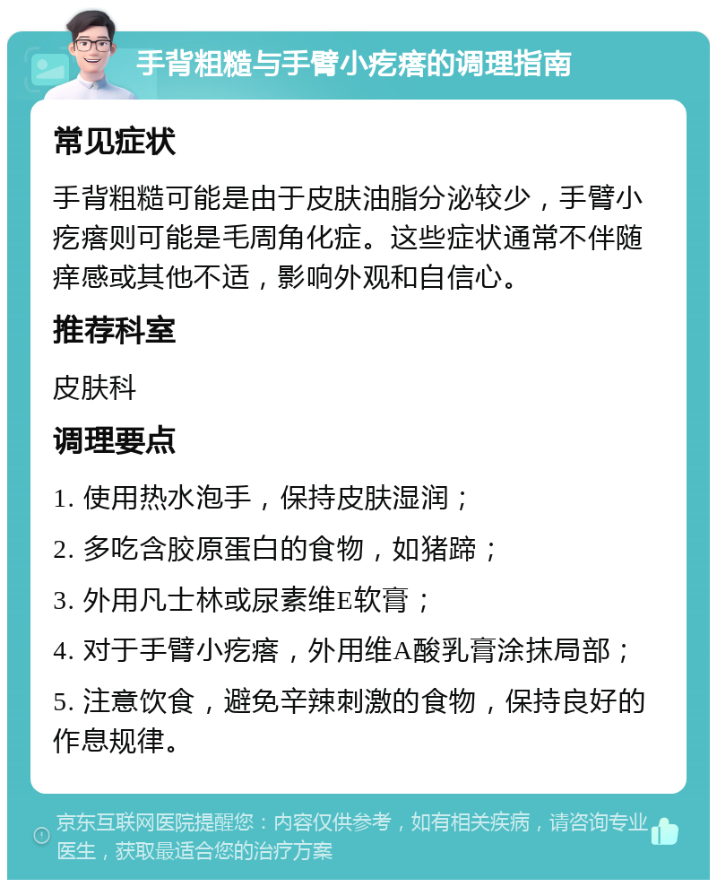 手背粗糙与手臂小疙瘩的调理指南 常见症状 手背粗糙可能是由于皮肤油脂分泌较少，手臂小疙瘩则可能是毛周角化症。这些症状通常不伴随痒感或其他不适，影响外观和自信心。 推荐科室 皮肤科 调理要点 1. 使用热水泡手，保持皮肤湿润； 2. 多吃含胶原蛋白的食物，如猪蹄； 3. 外用凡士林或尿素维E软膏； 4. 对于手臂小疙瘩，外用维A酸乳膏涂抹局部； 5. 注意饮食，避免辛辣刺激的食物，保持良好的作息规律。