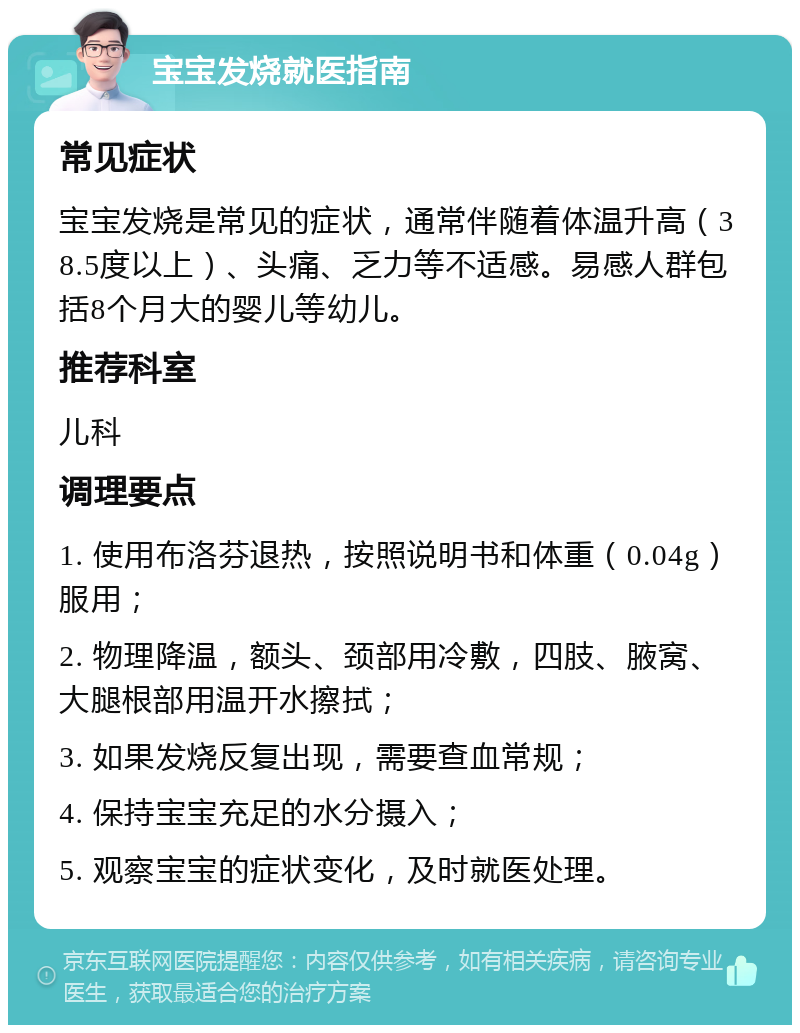 宝宝发烧就医指南 常见症状 宝宝发烧是常见的症状，通常伴随着体温升高（38.5度以上）、头痛、乏力等不适感。易感人群包括8个月大的婴儿等幼儿。 推荐科室 儿科 调理要点 1. 使用布洛芬退热，按照说明书和体重（0.04g）服用； 2. 物理降温，额头、颈部用冷敷，四肢、腋窝、大腿根部用温开水擦拭； 3. 如果发烧反复出现，需要查血常规； 4. 保持宝宝充足的水分摄入； 5. 观察宝宝的症状变化，及时就医处理。