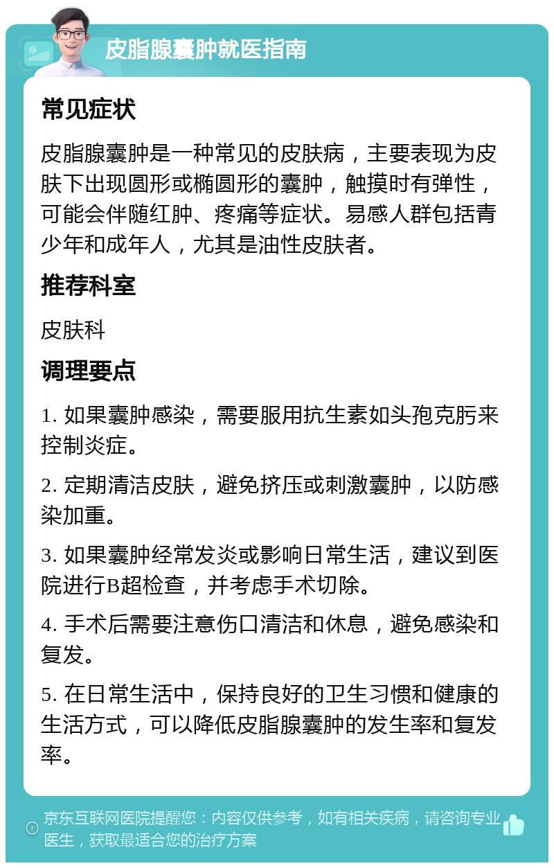 皮脂腺囊肿就医指南 常见症状 皮脂腺囊肿是一种常见的皮肤病，主要表现为皮肤下出现圆形或椭圆形的囊肿，触摸时有弹性，可能会伴随红肿、疼痛等症状。易感人群包括青少年和成年人，尤其是油性皮肤者。 推荐科室 皮肤科 调理要点 1. 如果囊肿感染，需要服用抗生素如头孢克肟来控制炎症。 2. 定期清洁皮肤，避免挤压或刺激囊肿，以防感染加重。 3. 如果囊肿经常发炎或影响日常生活，建议到医院进行B超检查，并考虑手术切除。 4. 手术后需要注意伤口清洁和休息，避免感染和复发。 5. 在日常生活中，保持良好的卫生习惯和健康的生活方式，可以降低皮脂腺囊肿的发生率和复发率。