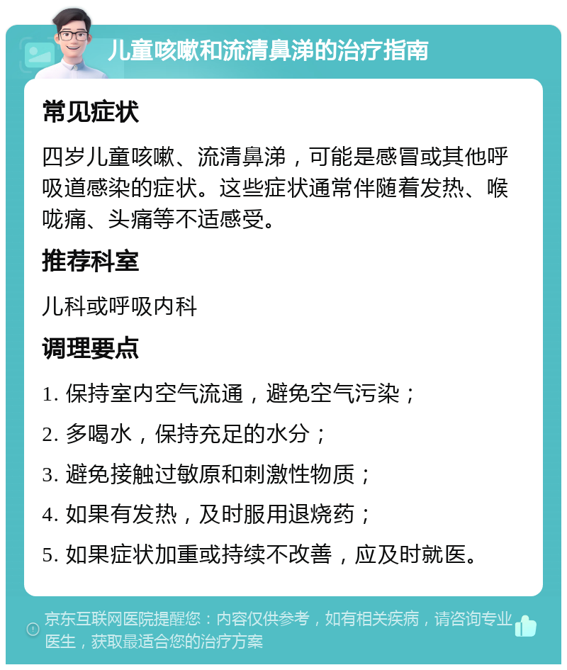 儿童咳嗽和流清鼻涕的治疗指南 常见症状 四岁儿童咳嗽、流清鼻涕，可能是感冒或其他呼吸道感染的症状。这些症状通常伴随着发热、喉咙痛、头痛等不适感受。 推荐科室 儿科或呼吸内科 调理要点 1. 保持室内空气流通，避免空气污染； 2. 多喝水，保持充足的水分； 3. 避免接触过敏原和刺激性物质； 4. 如果有发热，及时服用退烧药； 5. 如果症状加重或持续不改善，应及时就医。