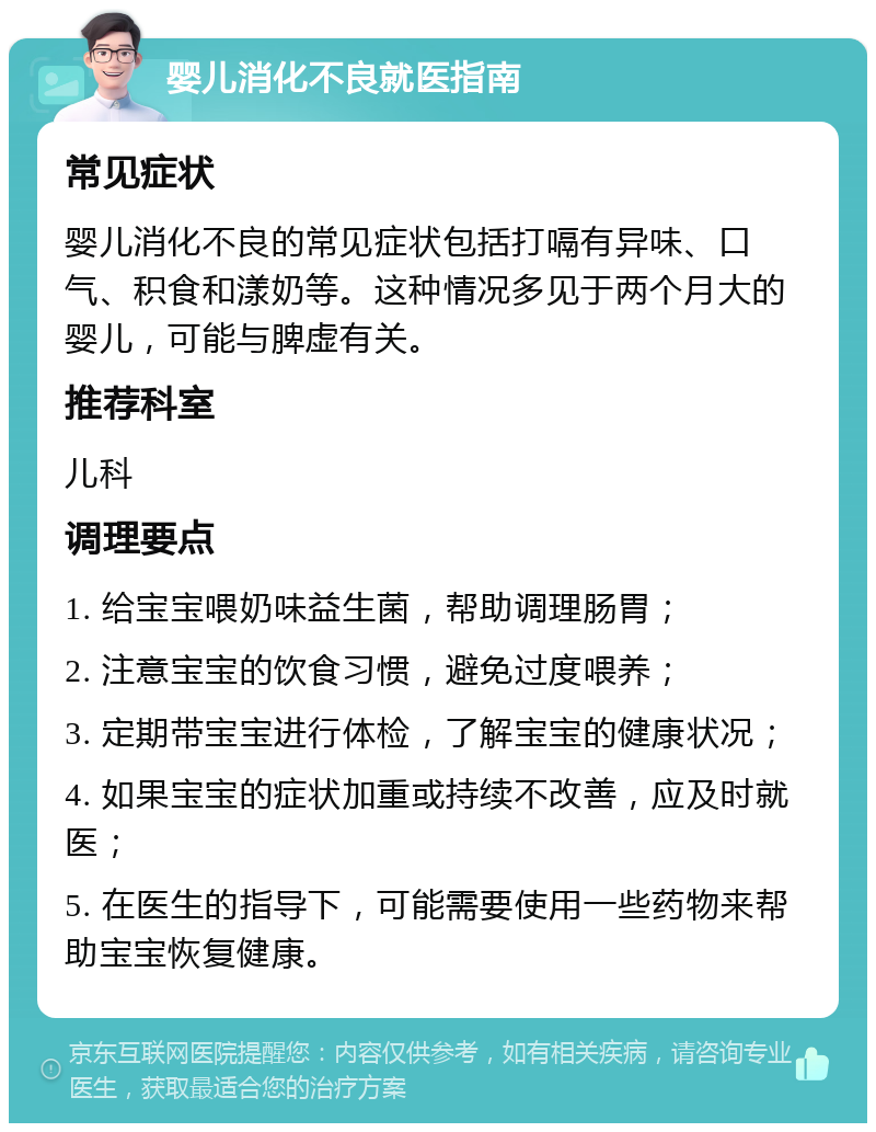 婴儿消化不良就医指南 常见症状 婴儿消化不良的常见症状包括打嗝有异味、口气、积食和漾奶等。这种情况多见于两个月大的婴儿，可能与脾虚有关。 推荐科室 儿科 调理要点 1. 给宝宝喂奶味益生菌，帮助调理肠胃； 2. 注意宝宝的饮食习惯，避免过度喂养； 3. 定期带宝宝进行体检，了解宝宝的健康状况； 4. 如果宝宝的症状加重或持续不改善，应及时就医； 5. 在医生的指导下，可能需要使用一些药物来帮助宝宝恢复健康。