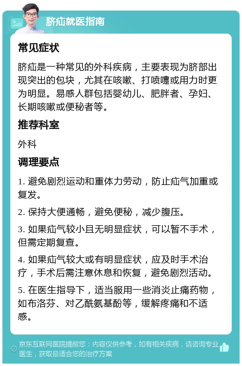 脐疝就医指南 常见症状 脐疝是一种常见的外科疾病，主要表现为脐部出现突出的包块，尤其在咳嗽、打喷嚏或用力时更为明显。易感人群包括婴幼儿、肥胖者、孕妇、长期咳嗽或便秘者等。 推荐科室 外科 调理要点 1. 避免剧烈运动和重体力劳动，防止疝气加重或复发。 2. 保持大便通畅，避免便秘，减少腹压。 3. 如果疝气较小且无明显症状，可以暂不手术，但需定期复查。 4. 如果疝气较大或有明显症状，应及时手术治疗，手术后需注意休息和恢复，避免剧烈活动。 5. 在医生指导下，适当服用一些消炎止痛药物，如布洛芬、对乙酰氨基酚等，缓解疼痛和不适感。