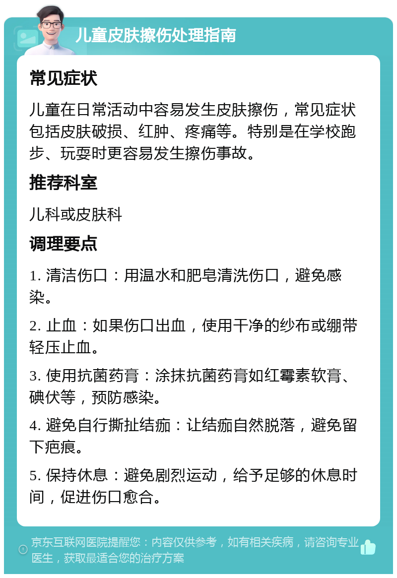 儿童皮肤擦伤处理指南 常见症状 儿童在日常活动中容易发生皮肤擦伤，常见症状包括皮肤破损、红肿、疼痛等。特别是在学校跑步、玩耍时更容易发生擦伤事故。 推荐科室 儿科或皮肤科 调理要点 1. 清洁伤口：用温水和肥皂清洗伤口，避免感染。 2. 止血：如果伤口出血，使用干净的纱布或绷带轻压止血。 3. 使用抗菌药膏：涂抹抗菌药膏如红霉素软膏、碘伏等，预防感染。 4. 避免自行撕扯结痂：让结痂自然脱落，避免留下疤痕。 5. 保持休息：避免剧烈运动，给予足够的休息时间，促进伤口愈合。