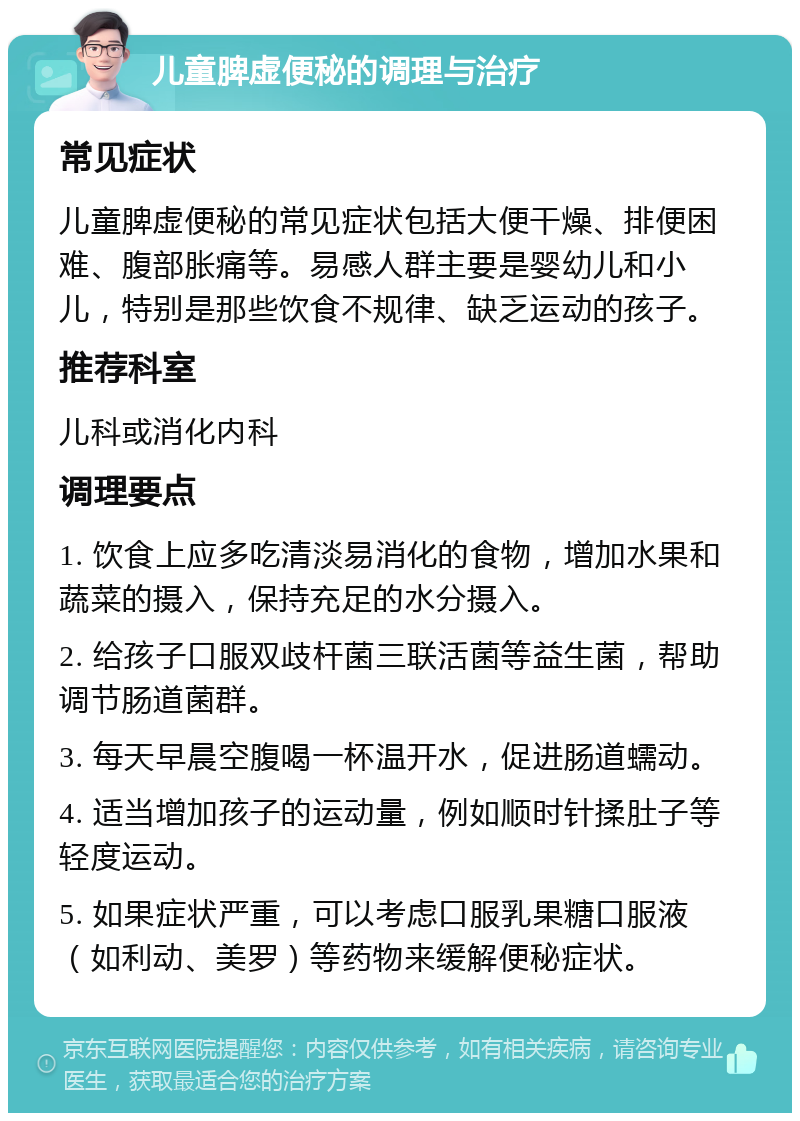 儿童脾虚便秘的调理与治疗 常见症状 儿童脾虚便秘的常见症状包括大便干燥、排便困难、腹部胀痛等。易感人群主要是婴幼儿和小儿，特别是那些饮食不规律、缺乏运动的孩子。 推荐科室 儿科或消化内科 调理要点 1. 饮食上应多吃清淡易消化的食物，增加水果和蔬菜的摄入，保持充足的水分摄入。 2. 给孩子口服双歧杆菌三联活菌等益生菌，帮助调节肠道菌群。 3. 每天早晨空腹喝一杯温开水，促进肠道蠕动。 4. 适当增加孩子的运动量，例如顺时针揉肚子等轻度运动。 5. 如果症状严重，可以考虑口服乳果糖口服液（如利动、美罗）等药物来缓解便秘症状。