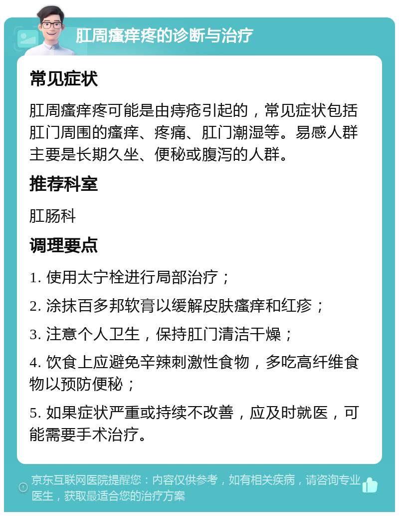 肛周瘙痒疼的诊断与治疗 常见症状 肛周瘙痒疼可能是由痔疮引起的，常见症状包括肛门周围的瘙痒、疼痛、肛门潮湿等。易感人群主要是长期久坐、便秘或腹泻的人群。 推荐科室 肛肠科 调理要点 1. 使用太宁栓进行局部治疗； 2. 涂抹百多邦软膏以缓解皮肤瘙痒和红疹； 3. 注意个人卫生，保持肛门清洁干燥； 4. 饮食上应避免辛辣刺激性食物，多吃高纤维食物以预防便秘； 5. 如果症状严重或持续不改善，应及时就医，可能需要手术治疗。