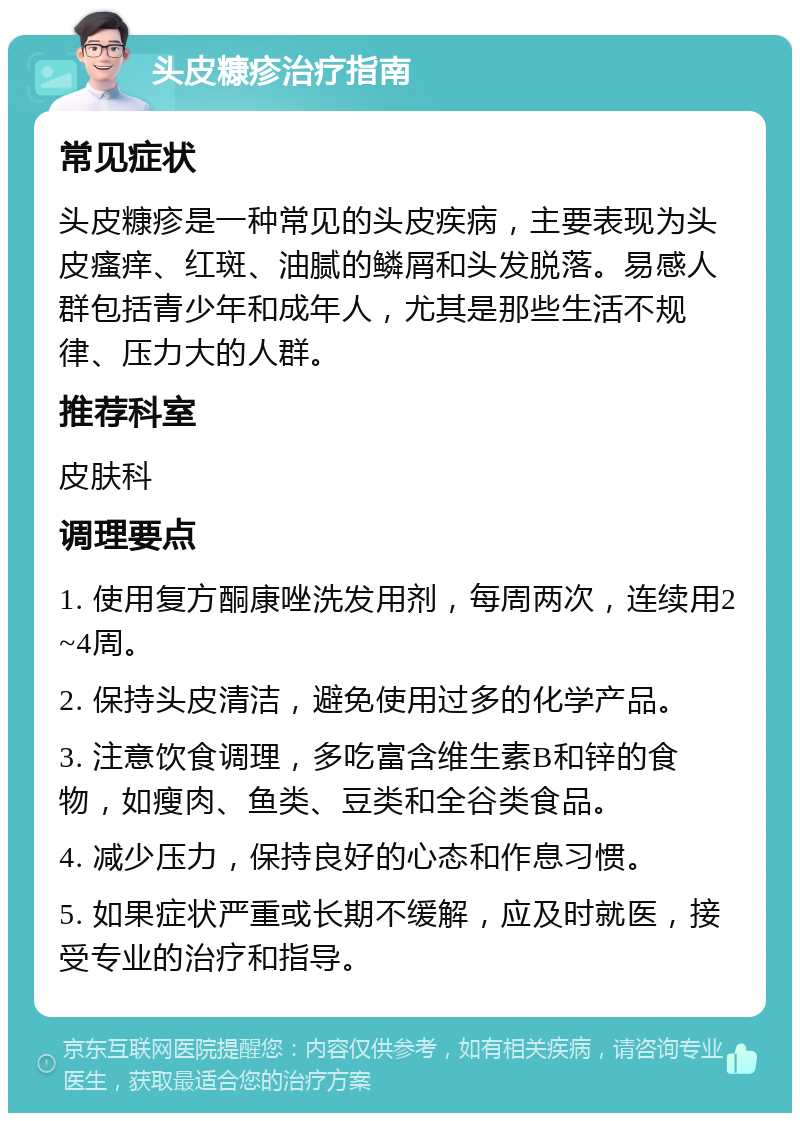 头皮糠疹治疗指南 常见症状 头皮糠疹是一种常见的头皮疾病，主要表现为头皮瘙痒、红斑、油腻的鳞屑和头发脱落。易感人群包括青少年和成年人，尤其是那些生活不规律、压力大的人群。 推荐科室 皮肤科 调理要点 1. 使用复方酮康唑洗发用剂，每周两次，连续用2~4周。 2. 保持头皮清洁，避免使用过多的化学产品。 3. 注意饮食调理，多吃富含维生素B和锌的食物，如瘦肉、鱼类、豆类和全谷类食品。 4. 减少压力，保持良好的心态和作息习惯。 5. 如果症状严重或长期不缓解，应及时就医，接受专业的治疗和指导。