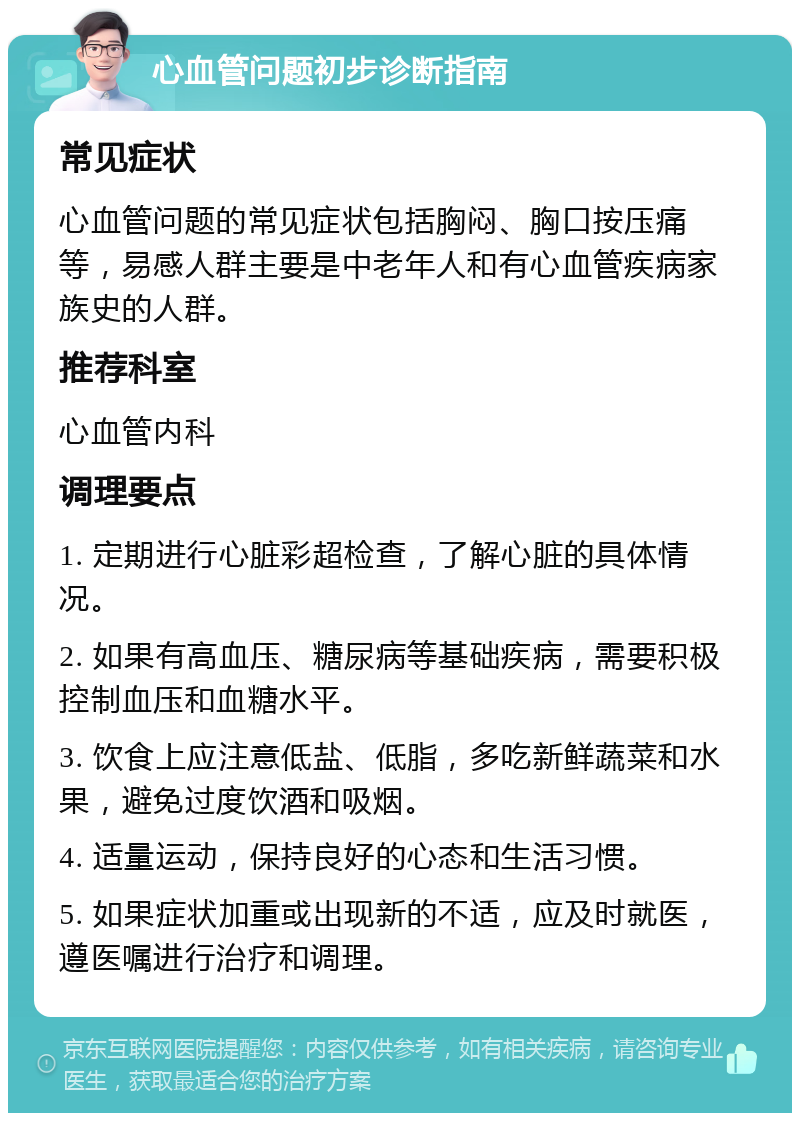 心血管问题初步诊断指南 常见症状 心血管问题的常见症状包括胸闷、胸口按压痛等，易感人群主要是中老年人和有心血管疾病家族史的人群。 推荐科室 心血管内科 调理要点 1. 定期进行心脏彩超检查，了解心脏的具体情况。 2. 如果有高血压、糖尿病等基础疾病，需要积极控制血压和血糖水平。 3. 饮食上应注意低盐、低脂，多吃新鲜蔬菜和水果，避免过度饮酒和吸烟。 4. 适量运动，保持良好的心态和生活习惯。 5. 如果症状加重或出现新的不适，应及时就医，遵医嘱进行治疗和调理。