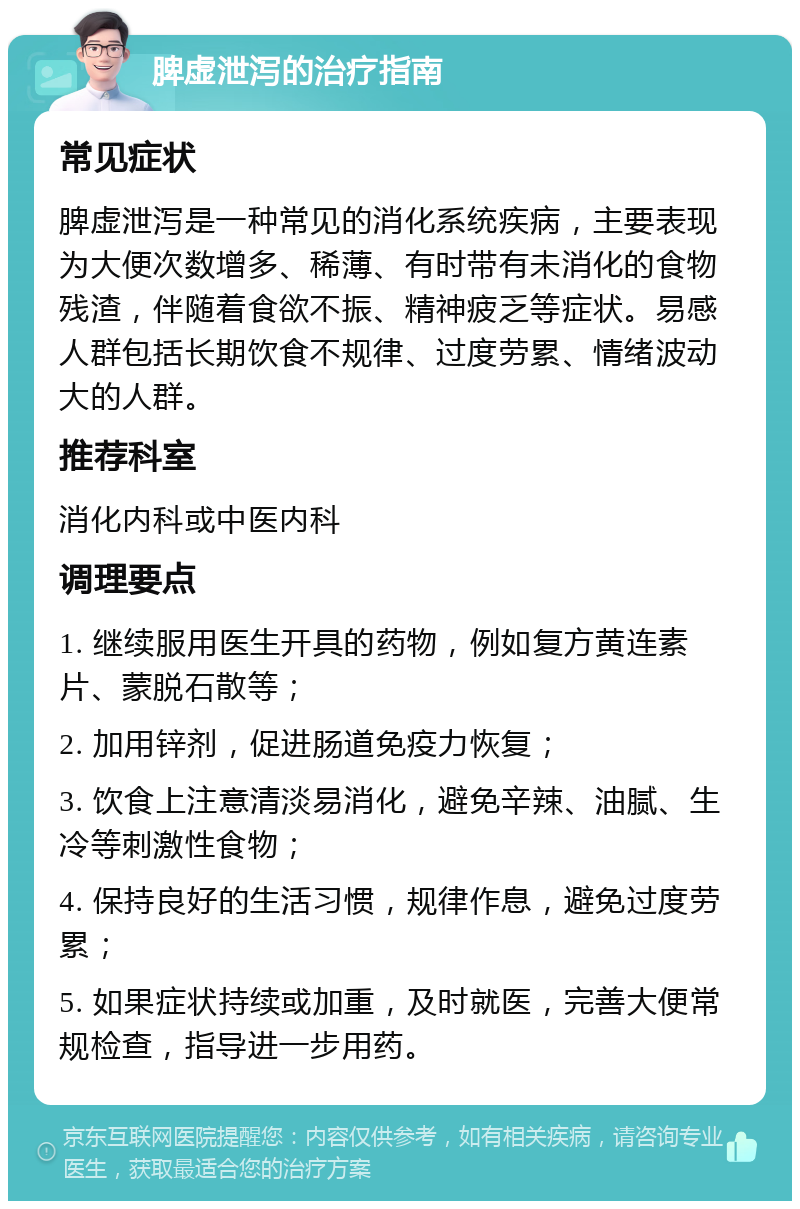 脾虚泄泻的治疗指南 常见症状 脾虚泄泻是一种常见的消化系统疾病，主要表现为大便次数增多、稀薄、有时带有未消化的食物残渣，伴随着食欲不振、精神疲乏等症状。易感人群包括长期饮食不规律、过度劳累、情绪波动大的人群。 推荐科室 消化内科或中医内科 调理要点 1. 继续服用医生开具的药物，例如复方黄连素片、蒙脱石散等； 2. 加用锌剂，促进肠道免疫力恢复； 3. 饮食上注意清淡易消化，避免辛辣、油腻、生冷等刺激性食物； 4. 保持良好的生活习惯，规律作息，避免过度劳累； 5. 如果症状持续或加重，及时就医，完善大便常规检查，指导进一步用药。