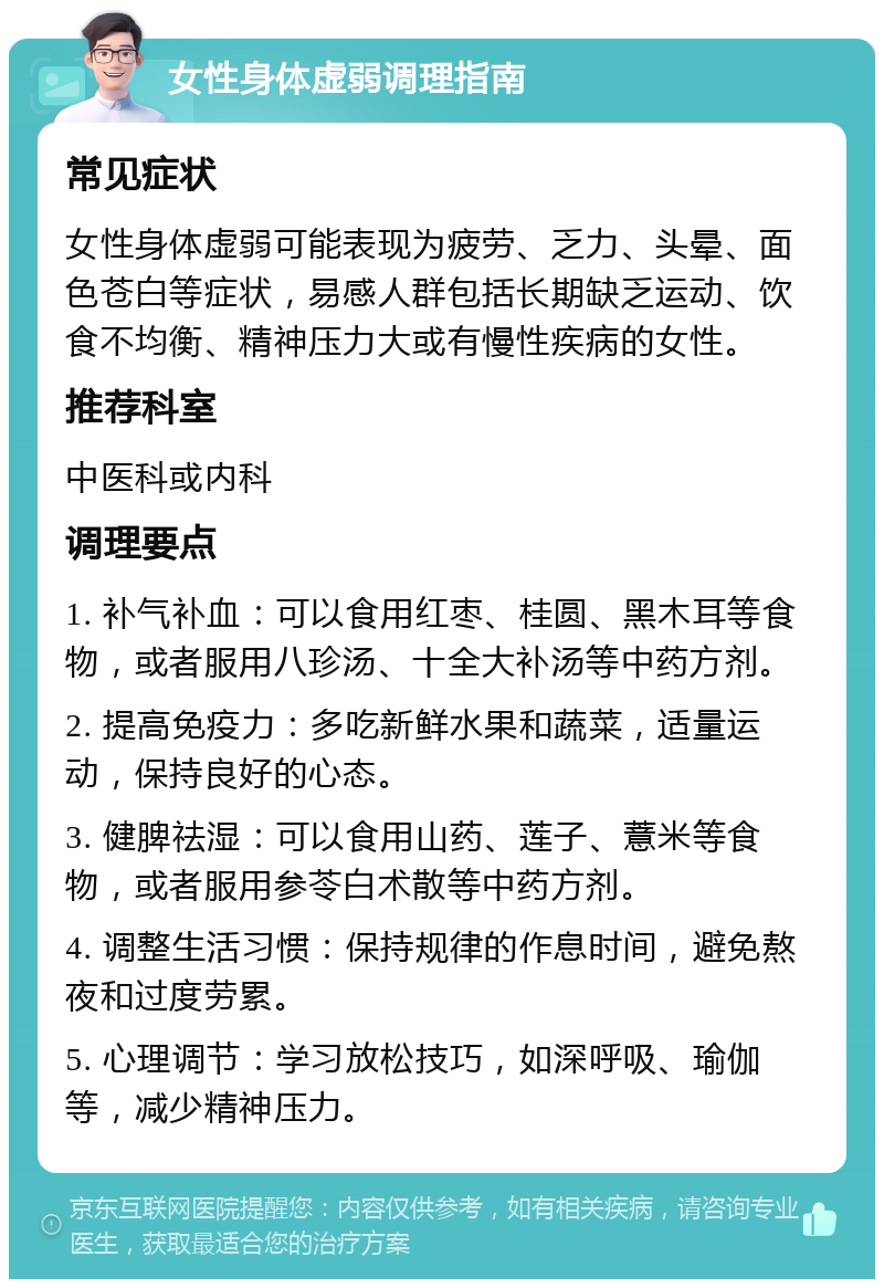 女性身体虚弱调理指南 常见症状 女性身体虚弱可能表现为疲劳、乏力、头晕、面色苍白等症状，易感人群包括长期缺乏运动、饮食不均衡、精神压力大或有慢性疾病的女性。 推荐科室 中医科或内科 调理要点 1. 补气补血：可以食用红枣、桂圆、黑木耳等食物，或者服用八珍汤、十全大补汤等中药方剂。 2. 提高免疫力：多吃新鲜水果和蔬菜，适量运动，保持良好的心态。 3. 健脾祛湿：可以食用山药、莲子、薏米等食物，或者服用参苓白术散等中药方剂。 4. 调整生活习惯：保持规律的作息时间，避免熬夜和过度劳累。 5. 心理调节：学习放松技巧，如深呼吸、瑜伽等，减少精神压力。