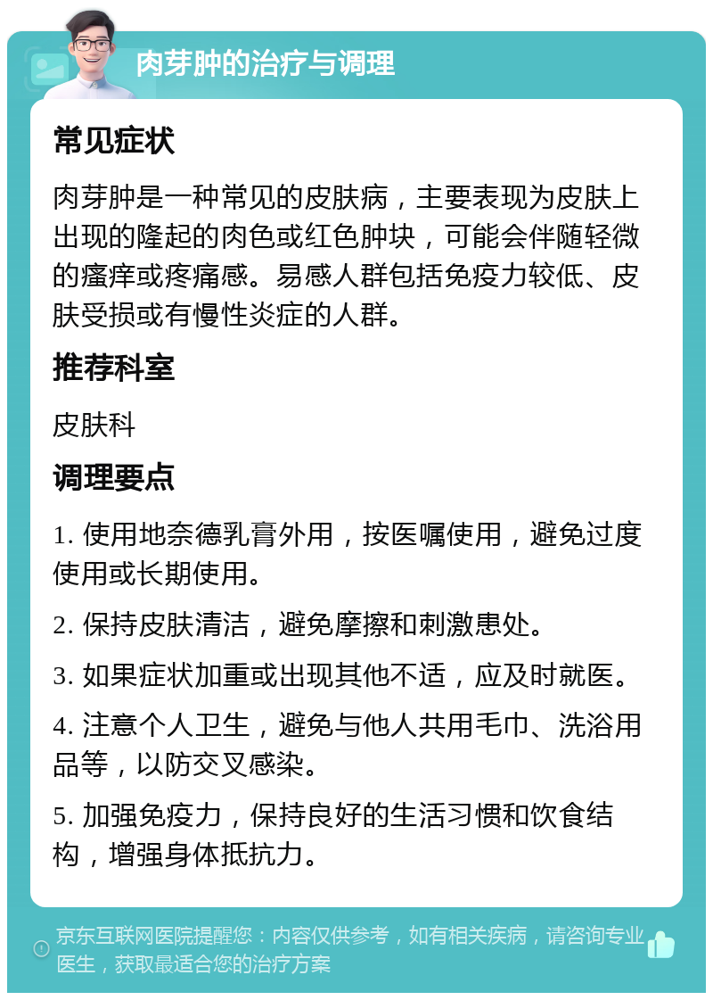 肉芽肿的治疗与调理 常见症状 肉芽肿是一种常见的皮肤病，主要表现为皮肤上出现的隆起的肉色或红色肿块，可能会伴随轻微的瘙痒或疼痛感。易感人群包括免疫力较低、皮肤受损或有慢性炎症的人群。 推荐科室 皮肤科 调理要点 1. 使用地奈德乳膏外用，按医嘱使用，避免过度使用或长期使用。 2. 保持皮肤清洁，避免摩擦和刺激患处。 3. 如果症状加重或出现其他不适，应及时就医。 4. 注意个人卫生，避免与他人共用毛巾、洗浴用品等，以防交叉感染。 5. 加强免疫力，保持良好的生活习惯和饮食结构，增强身体抵抗力。