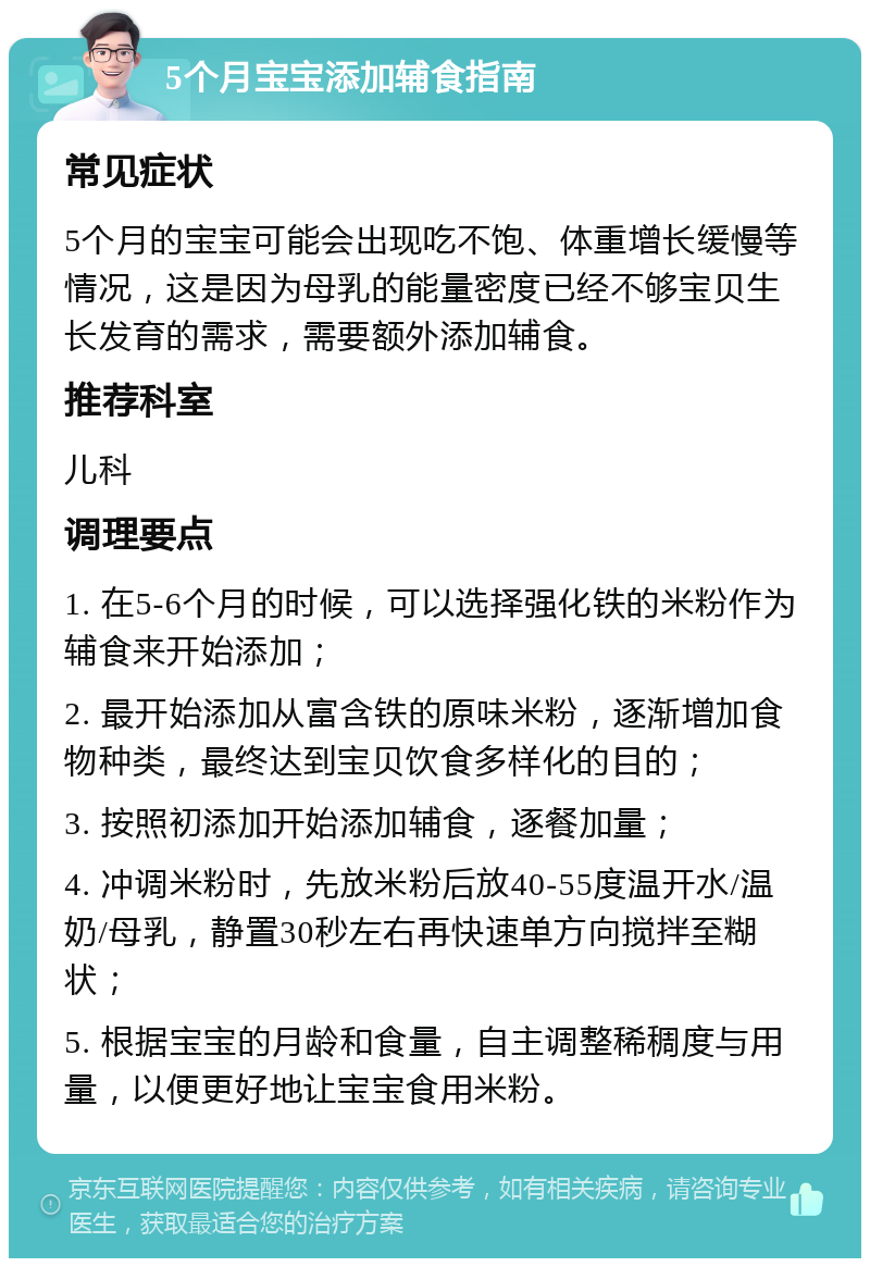 5个月宝宝添加辅食指南 常见症状 5个月的宝宝可能会出现吃不饱、体重增长缓慢等情况，这是因为母乳的能量密度已经不够宝贝生长发育的需求，需要额外添加辅食。 推荐科室 儿科 调理要点 1. 在5-6个月的时候，可以选择强化铁的米粉作为辅食来开始添加； 2. 最开始添加从富含铁的原味米粉，逐渐增加食物种类，最终达到宝贝饮食多样化的目的； 3. 按照初添加开始添加辅食，逐餐加量； 4. 冲调米粉时，先放米粉后放40-55度温开水/温奶/母乳，静置30秒左右再快速单方向搅拌至糊状； 5. 根据宝宝的月龄和食量，自主调整稀稠度与用量，以便更好地让宝宝食用米粉。