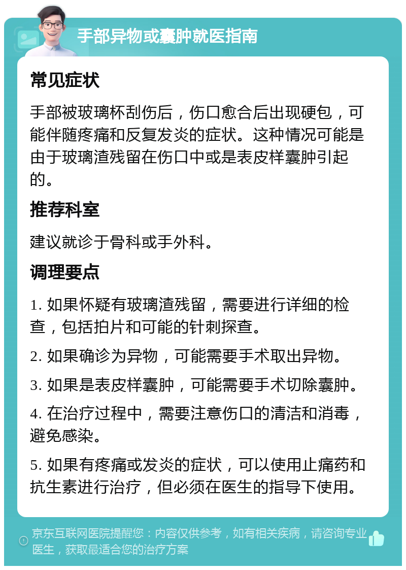 手部异物或囊肿就医指南 常见症状 手部被玻璃杯刮伤后，伤口愈合后出现硬包，可能伴随疼痛和反复发炎的症状。这种情况可能是由于玻璃渣残留在伤口中或是表皮样囊肿引起的。 推荐科室 建议就诊于骨科或手外科。 调理要点 1. 如果怀疑有玻璃渣残留，需要进行详细的检查，包括拍片和可能的针刺探查。 2. 如果确诊为异物，可能需要手术取出异物。 3. 如果是表皮样囊肿，可能需要手术切除囊肿。 4. 在治疗过程中，需要注意伤口的清洁和消毒，避免感染。 5. 如果有疼痛或发炎的症状，可以使用止痛药和抗生素进行治疗，但必须在医生的指导下使用。