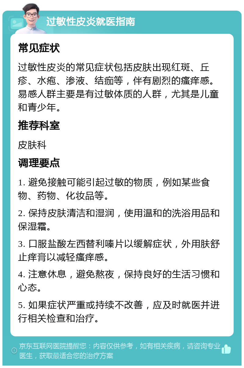 过敏性皮炎就医指南 常见症状 过敏性皮炎的常见症状包括皮肤出现红斑、丘疹、水疱、渗液、结痂等，伴有剧烈的瘙痒感。易感人群主要是有过敏体质的人群，尤其是儿童和青少年。 推荐科室 皮肤科 调理要点 1. 避免接触可能引起过敏的物质，例如某些食物、药物、化妆品等。 2. 保持皮肤清洁和湿润，使用温和的洗浴用品和保湿霜。 3. 口服盐酸左西替利嗪片以缓解症状，外用肤舒止痒膏以减轻瘙痒感。 4. 注意休息，避免熬夜，保持良好的生活习惯和心态。 5. 如果症状严重或持续不改善，应及时就医并进行相关检查和治疗。