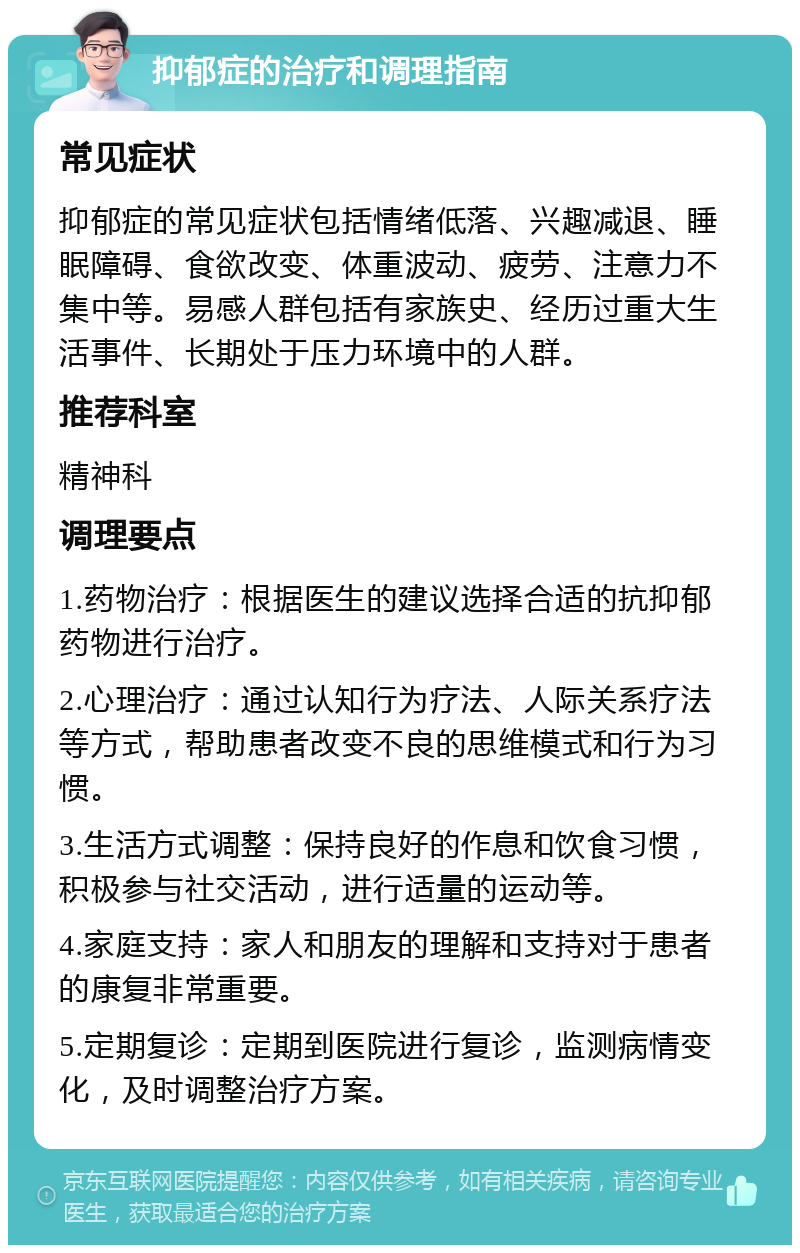 抑郁症的治疗和调理指南 常见症状 抑郁症的常见症状包括情绪低落、兴趣减退、睡眠障碍、食欲改变、体重波动、疲劳、注意力不集中等。易感人群包括有家族史、经历过重大生活事件、长期处于压力环境中的人群。 推荐科室 精神科 调理要点 1.药物治疗：根据医生的建议选择合适的抗抑郁药物进行治疗。 2.心理治疗：通过认知行为疗法、人际关系疗法等方式，帮助患者改变不良的思维模式和行为习惯。 3.生活方式调整：保持良好的作息和饮食习惯，积极参与社交活动，进行适量的运动等。 4.家庭支持：家人和朋友的理解和支持对于患者的康复非常重要。 5.定期复诊：定期到医院进行复诊，监测病情变化，及时调整治疗方案。