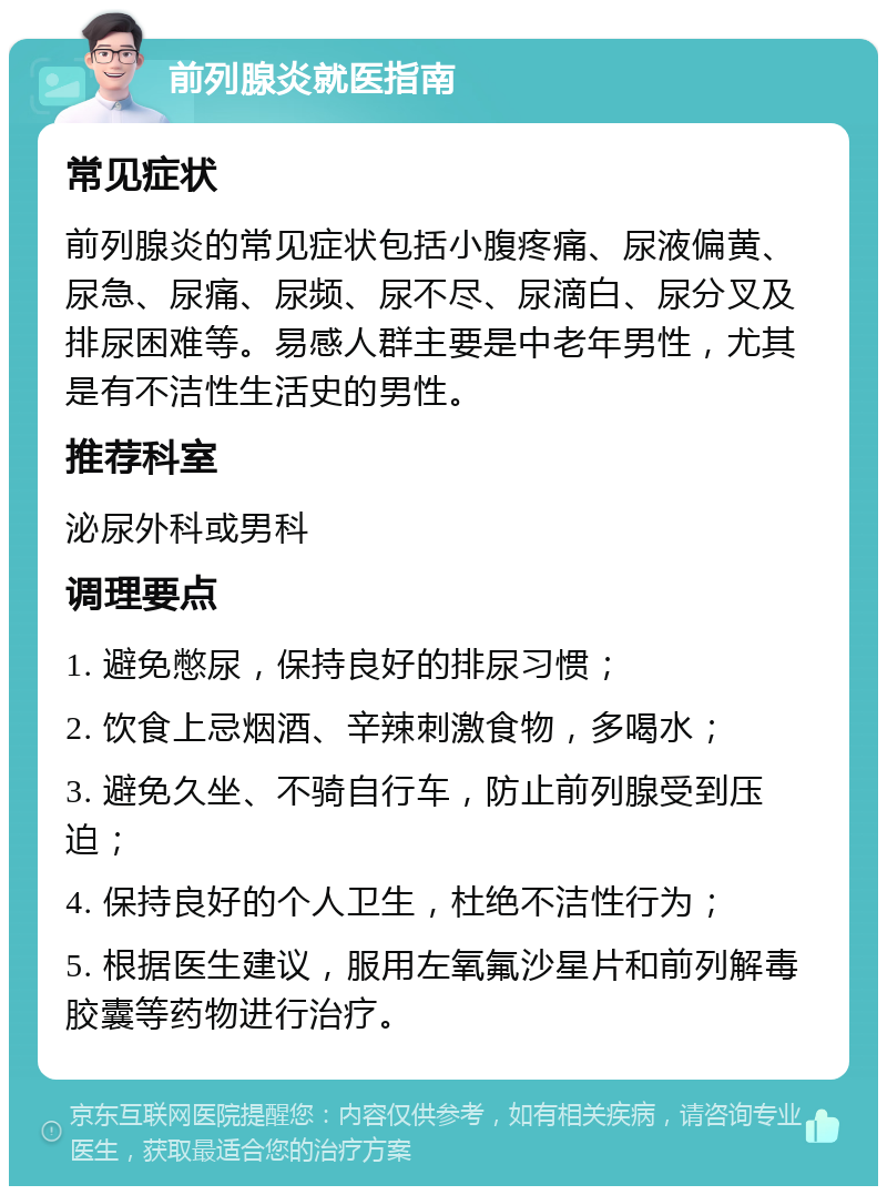 前列腺炎就医指南 常见症状 前列腺炎的常见症状包括小腹疼痛、尿液偏黄、尿急、尿痛、尿频、尿不尽、尿滴白、尿分叉及排尿困难等。易感人群主要是中老年男性，尤其是有不洁性生活史的男性。 推荐科室 泌尿外科或男科 调理要点 1. 避免憋尿，保持良好的排尿习惯； 2. 饮食上忌烟酒、辛辣刺激食物，多喝水； 3. 避免久坐、不骑自行车，防止前列腺受到压迫； 4. 保持良好的个人卫生，杜绝不洁性行为； 5. 根据医生建议，服用左氧氟沙星片和前列解毒胶囊等药物进行治疗。