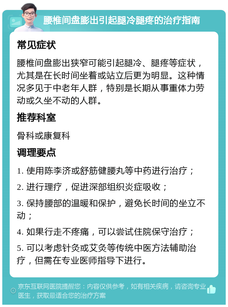 腰椎间盘膨出引起腿冷腿疼的治疗指南 常见症状 腰椎间盘膨出狭窄可能引起腿冷、腿疼等症状，尤其是在长时间坐着或站立后更为明显。这种情况多见于中老年人群，特别是长期从事重体力劳动或久坐不动的人群。 推荐科室 骨科或康复科 调理要点 1. 使用陈李济或舒筋健腰丸等中药进行治疗； 2. 进行理疗，促进深部组织炎症吸收； 3. 保持腰部的温暖和保护，避免长时间的坐立不动； 4. 如果行走不疼痛，可以尝试住院保守治疗； 5. 可以考虑针灸或艾灸等传统中医方法辅助治疗，但需在专业医师指导下进行。