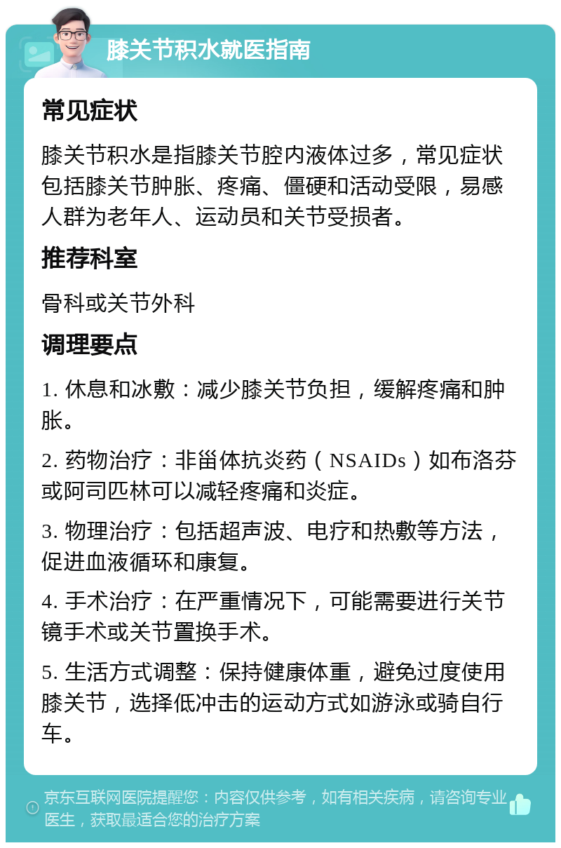 膝关节积水就医指南 常见症状 膝关节积水是指膝关节腔内液体过多，常见症状包括膝关节肿胀、疼痛、僵硬和活动受限，易感人群为老年人、运动员和关节受损者。 推荐科室 骨科或关节外科 调理要点 1. 休息和冰敷：减少膝关节负担，缓解疼痛和肿胀。 2. 药物治疗：非甾体抗炎药（NSAIDs）如布洛芬或阿司匹林可以减轻疼痛和炎症。 3. 物理治疗：包括超声波、电疗和热敷等方法，促进血液循环和康复。 4. 手术治疗：在严重情况下，可能需要进行关节镜手术或关节置换手术。 5. 生活方式调整：保持健康体重，避免过度使用膝关节，选择低冲击的运动方式如游泳或骑自行车。