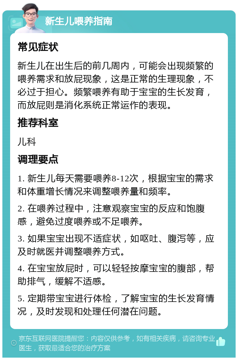 新生儿喂养指南 常见症状 新生儿在出生后的前几周内，可能会出现频繁的喂养需求和放屁现象，这是正常的生理现象，不必过于担心。频繁喂养有助于宝宝的生长发育，而放屁则是消化系统正常运作的表现。 推荐科室 儿科 调理要点 1. 新生儿每天需要喂养8-12次，根据宝宝的需求和体重增长情况来调整喂养量和频率。 2. 在喂养过程中，注意观察宝宝的反应和饱腹感，避免过度喂养或不足喂养。 3. 如果宝宝出现不适症状，如呕吐、腹泻等，应及时就医并调整喂养方式。 4. 在宝宝放屁时，可以轻轻按摩宝宝的腹部，帮助排气，缓解不适感。 5. 定期带宝宝进行体检，了解宝宝的生长发育情况，及时发现和处理任何潜在问题。