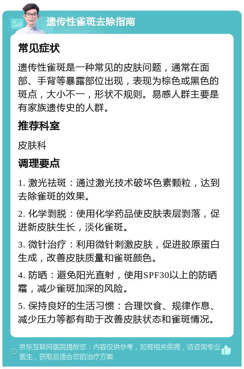 遗传性雀斑去除指南 常见症状 遗传性雀斑是一种常见的皮肤问题，通常在面部、手背等暴露部位出现，表现为棕色或黑色的斑点，大小不一，形状不规则。易感人群主要是有家族遗传史的人群。 推荐科室 皮肤科 调理要点 1. 激光祛斑：通过激光技术破坏色素颗粒，达到去除雀斑的效果。 2. 化学剥脱：使用化学药品使皮肤表层剥落，促进新皮肤生长，淡化雀斑。 3. 微针治疗：利用微针刺激皮肤，促进胶原蛋白生成，改善皮肤质量和雀斑颜色。 4. 防晒：避免阳光直射，使用SPF30以上的防晒霜，减少雀斑加深的风险。 5. 保持良好的生活习惯：合理饮食、规律作息、减少压力等都有助于改善皮肤状态和雀斑情况。