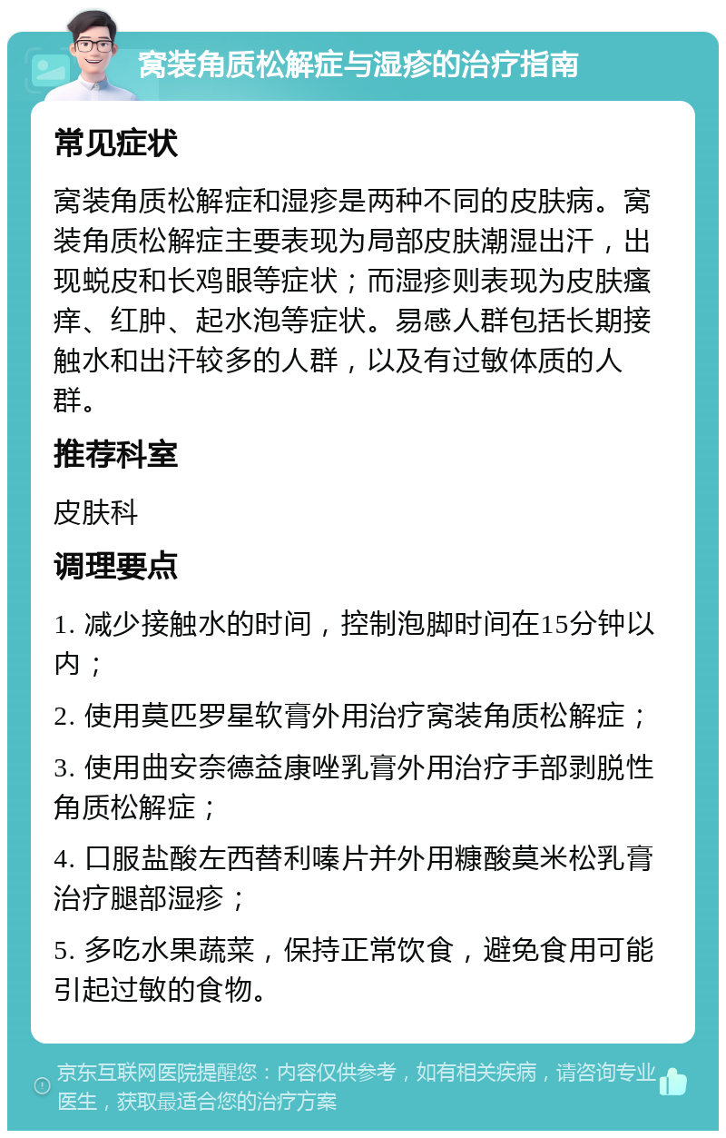 窝装角质松解症与湿疹的治疗指南 常见症状 窝装角质松解症和湿疹是两种不同的皮肤病。窝装角质松解症主要表现为局部皮肤潮湿出汗，出现蜕皮和长鸡眼等症状；而湿疹则表现为皮肤瘙痒、红肿、起水泡等症状。易感人群包括长期接触水和出汗较多的人群，以及有过敏体质的人群。 推荐科室 皮肤科 调理要点 1. 减少接触水的时间，控制泡脚时间在15分钟以内； 2. 使用莫匹罗星软膏外用治疗窝装角质松解症； 3. 使用曲安奈德益康唑乳膏外用治疗手部剥脱性角质松解症； 4. 口服盐酸左西替利嗪片并外用糠酸莫米松乳膏治疗腿部湿疹； 5. 多吃水果蔬菜，保持正常饮食，避免食用可能引起过敏的食物。