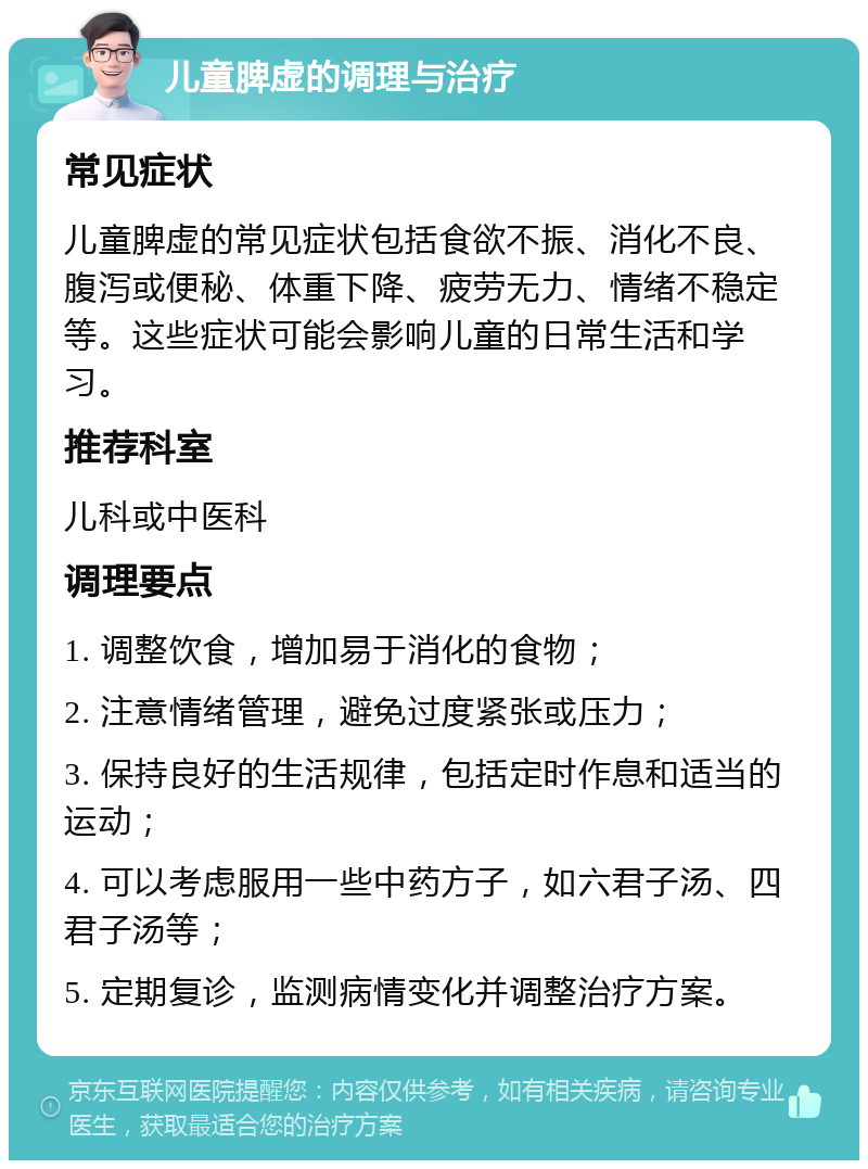 儿童脾虚的调理与治疗 常见症状 儿童脾虚的常见症状包括食欲不振、消化不良、腹泻或便秘、体重下降、疲劳无力、情绪不稳定等。这些症状可能会影响儿童的日常生活和学习。 推荐科室 儿科或中医科 调理要点 1. 调整饮食，增加易于消化的食物； 2. 注意情绪管理，避免过度紧张或压力； 3. 保持良好的生活规律，包括定时作息和适当的运动； 4. 可以考虑服用一些中药方子，如六君子汤、四君子汤等； 5. 定期复诊，监测病情变化并调整治疗方案。