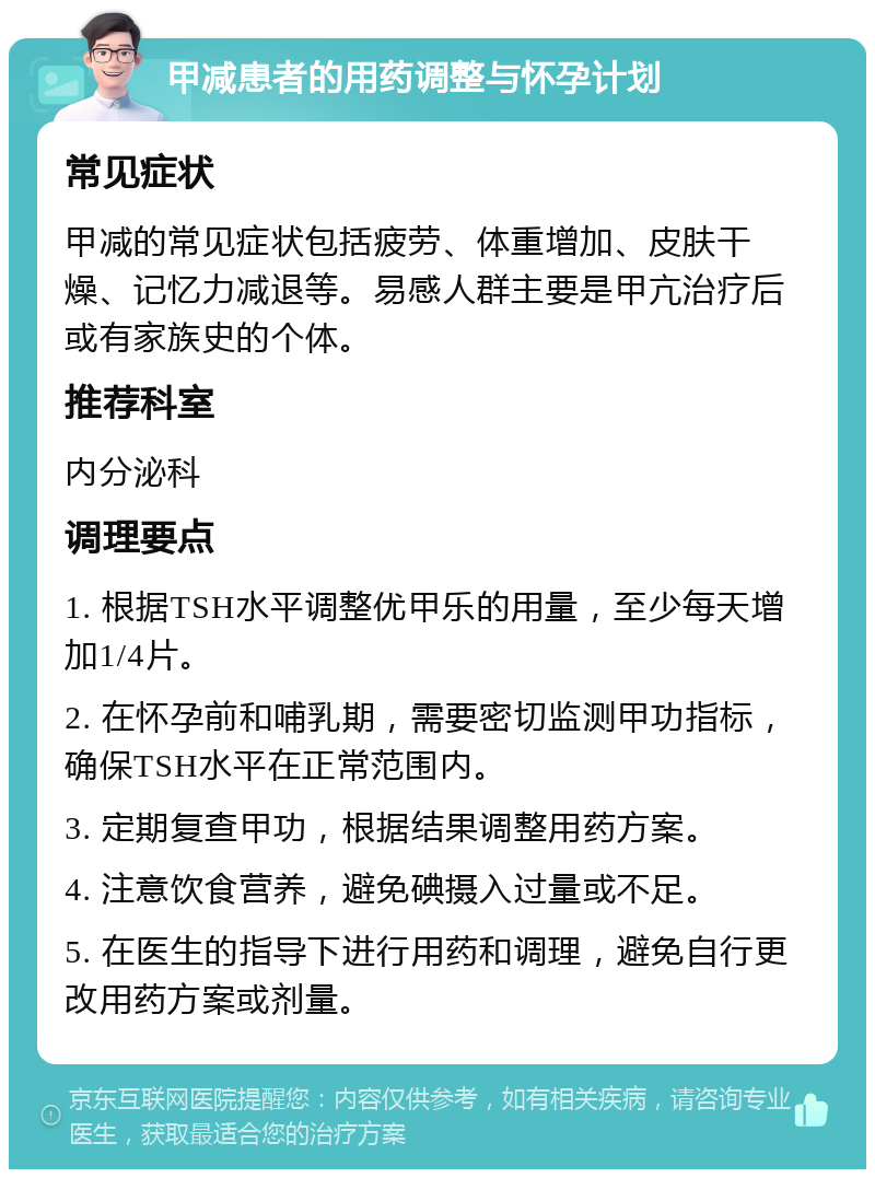 甲减患者的用药调整与怀孕计划 常见症状 甲减的常见症状包括疲劳、体重增加、皮肤干燥、记忆力减退等。易感人群主要是甲亢治疗后或有家族史的个体。 推荐科室 内分泌科 调理要点 1. 根据TSH水平调整优甲乐的用量，至少每天增加1/4片。 2. 在怀孕前和哺乳期，需要密切监测甲功指标，确保TSH水平在正常范围内。 3. 定期复查甲功，根据结果调整用药方案。 4. 注意饮食营养，避免碘摄入过量或不足。 5. 在医生的指导下进行用药和调理，避免自行更改用药方案或剂量。