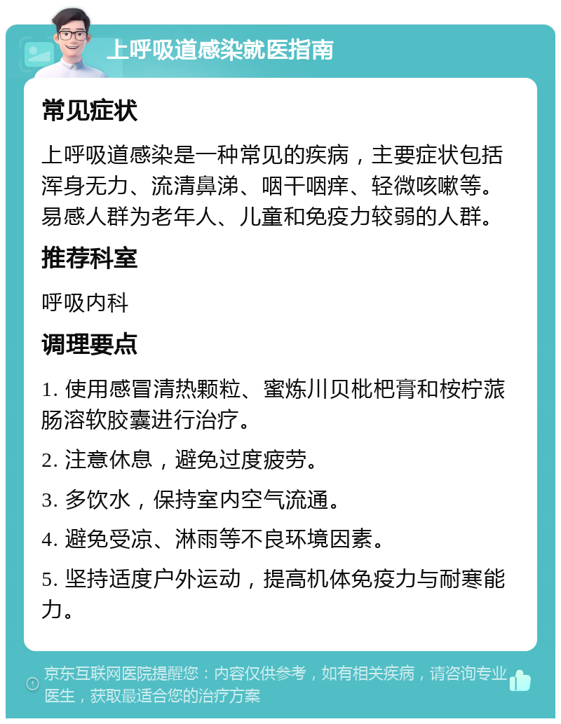 上呼吸道感染就医指南 常见症状 上呼吸道感染是一种常见的疾病，主要症状包括浑身无力、流清鼻涕、咽干咽痒、轻微咳嗽等。易感人群为老年人、儿童和免疫力较弱的人群。 推荐科室 呼吸内科 调理要点 1. 使用感冒清热颗粒、蜜炼川贝枇杷膏和桉柠蒎肠溶软胶囊进行治疗。 2. 注意休息，避免过度疲劳。 3. 多饮水，保持室内空气流通。 4. 避免受凉、淋雨等不良环境因素。 5. 坚持适度户外运动，提高机体免疫力与耐寒能力。