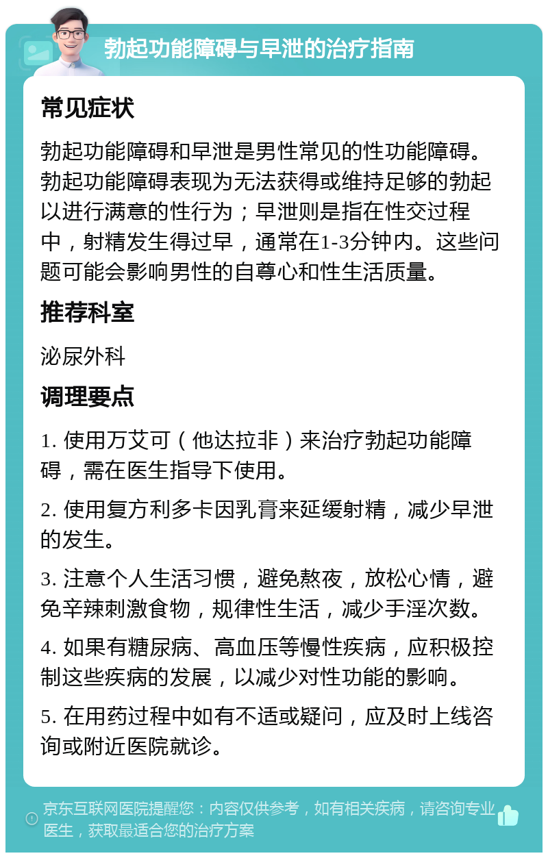 勃起功能障碍与早泄的治疗指南 常见症状 勃起功能障碍和早泄是男性常见的性功能障碍。勃起功能障碍表现为无法获得或维持足够的勃起以进行满意的性行为；早泄则是指在性交过程中，射精发生得过早，通常在1-3分钟内。这些问题可能会影响男性的自尊心和性生活质量。 推荐科室 泌尿外科 调理要点 1. 使用万艾可（他达拉非）来治疗勃起功能障碍，需在医生指导下使用。 2. 使用复方利多卡因乳膏来延缓射精，减少早泄的发生。 3. 注意个人生活习惯，避免熬夜，放松心情，避免辛辣刺激食物，规律性生活，减少手淫次数。 4. 如果有糖尿病、高血压等慢性疾病，应积极控制这些疾病的发展，以减少对性功能的影响。 5. 在用药过程中如有不适或疑问，应及时上线咨询或附近医院就诊。