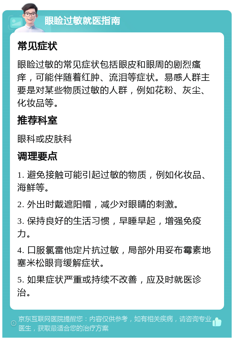 眼睑过敏就医指南 常见症状 眼睑过敏的常见症状包括眼皮和眼周的剧烈瘙痒，可能伴随着红肿、流泪等症状。易感人群主要是对某些物质过敏的人群，例如花粉、灰尘、化妆品等。 推荐科室 眼科或皮肤科 调理要点 1. 避免接触可能引起过敏的物质，例如化妆品、海鲜等。 2. 外出时戴遮阳帽，减少对眼睛的刺激。 3. 保持良好的生活习惯，早睡早起，增强免疫力。 4. 口服氯雷他定片抗过敏，局部外用妥布霉素地塞米松眼膏缓解症状。 5. 如果症状严重或持续不改善，应及时就医诊治。