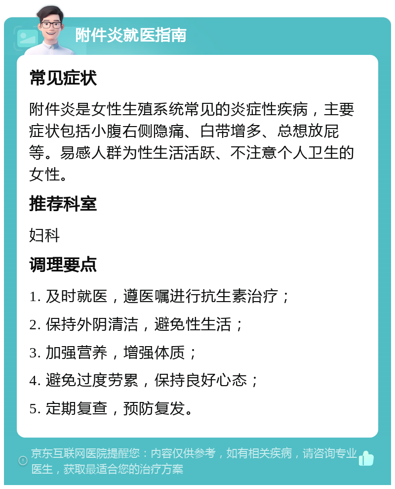 附件炎就医指南 常见症状 附件炎是女性生殖系统常见的炎症性疾病，主要症状包括小腹右侧隐痛、白带增多、总想放屁等。易感人群为性生活活跃、不注意个人卫生的女性。 推荐科室 妇科 调理要点 1. 及时就医，遵医嘱进行抗生素治疗； 2. 保持外阴清洁，避免性生活； 3. 加强营养，增强体质； 4. 避免过度劳累，保持良好心态； 5. 定期复查，预防复发。