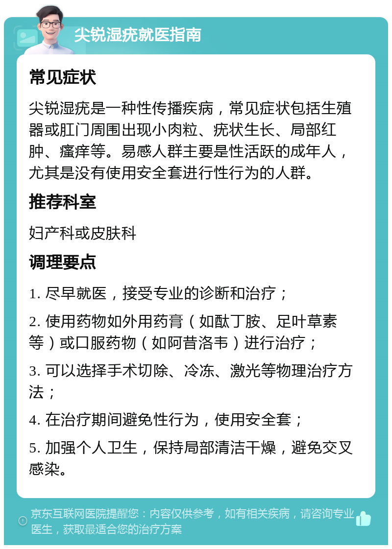 尖锐湿疣就医指南 常见症状 尖锐湿疣是一种性传播疾病，常见症状包括生殖器或肛门周围出现小肉粒、疣状生长、局部红肿、瘙痒等。易感人群主要是性活跃的成年人，尤其是没有使用安全套进行性行为的人群。 推荐科室 妇产科或皮肤科 调理要点 1. 尽早就医，接受专业的诊断和治疗； 2. 使用药物如外用药膏（如酞丁胺、足叶草素等）或口服药物（如阿昔洛韦）进行治疗； 3. 可以选择手术切除、冷冻、激光等物理治疗方法； 4. 在治疗期间避免性行为，使用安全套； 5. 加强个人卫生，保持局部清洁干燥，避免交叉感染。