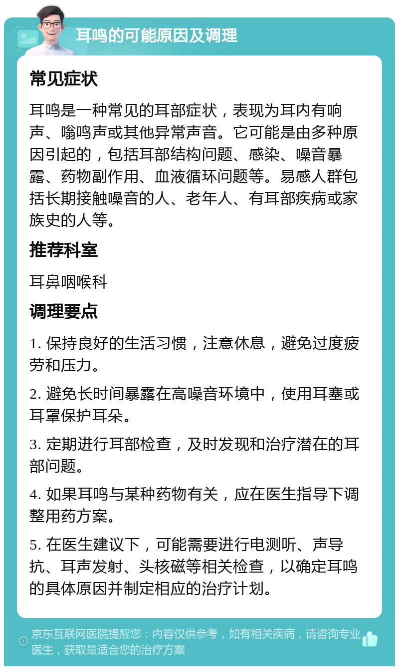 耳鸣的可能原因及调理 常见症状 耳鸣是一种常见的耳部症状，表现为耳内有响声、嗡鸣声或其他异常声音。它可能是由多种原因引起的，包括耳部结构问题、感染、噪音暴露、药物副作用、血液循环问题等。易感人群包括长期接触噪音的人、老年人、有耳部疾病或家族史的人等。 推荐科室 耳鼻咽喉科 调理要点 1. 保持良好的生活习惯，注意休息，避免过度疲劳和压力。 2. 避免长时间暴露在高噪音环境中，使用耳塞或耳罩保护耳朵。 3. 定期进行耳部检查，及时发现和治疗潜在的耳部问题。 4. 如果耳鸣与某种药物有关，应在医生指导下调整用药方案。 5. 在医生建议下，可能需要进行电测听、声导抗、耳声发射、头核磁等相关检查，以确定耳鸣的具体原因并制定相应的治疗计划。