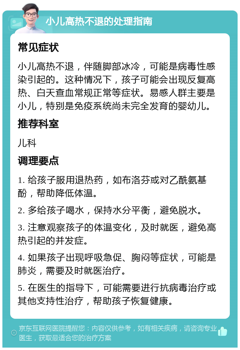 小儿高热不退的处理指南 常见症状 小儿高热不退，伴随脚部冰冷，可能是病毒性感染引起的。这种情况下，孩子可能会出现反复高热、白天查血常规正常等症状。易感人群主要是小儿，特别是免疫系统尚未完全发育的婴幼儿。 推荐科室 儿科 调理要点 1. 给孩子服用退热药，如布洛芬或对乙酰氨基酚，帮助降低体温。 2. 多给孩子喝水，保持水分平衡，避免脱水。 3. 注意观察孩子的体温变化，及时就医，避免高热引起的并发症。 4. 如果孩子出现呼吸急促、胸闷等症状，可能是肺炎，需要及时就医治疗。 5. 在医生的指导下，可能需要进行抗病毒治疗或其他支持性治疗，帮助孩子恢复健康。