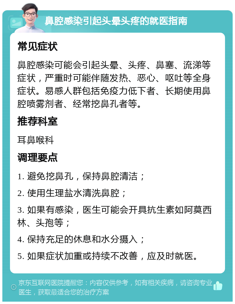 鼻腔感染引起头晕头疼的就医指南 常见症状 鼻腔感染可能会引起头晕、头疼、鼻塞、流涕等症状，严重时可能伴随发热、恶心、呕吐等全身症状。易感人群包括免疫力低下者、长期使用鼻腔喷雾剂者、经常挖鼻孔者等。 推荐科室 耳鼻喉科 调理要点 1. 避免挖鼻孔，保持鼻腔清洁； 2. 使用生理盐水清洗鼻腔； 3. 如果有感染，医生可能会开具抗生素如阿莫西林、头孢等； 4. 保持充足的休息和水分摄入； 5. 如果症状加重或持续不改善，应及时就医。