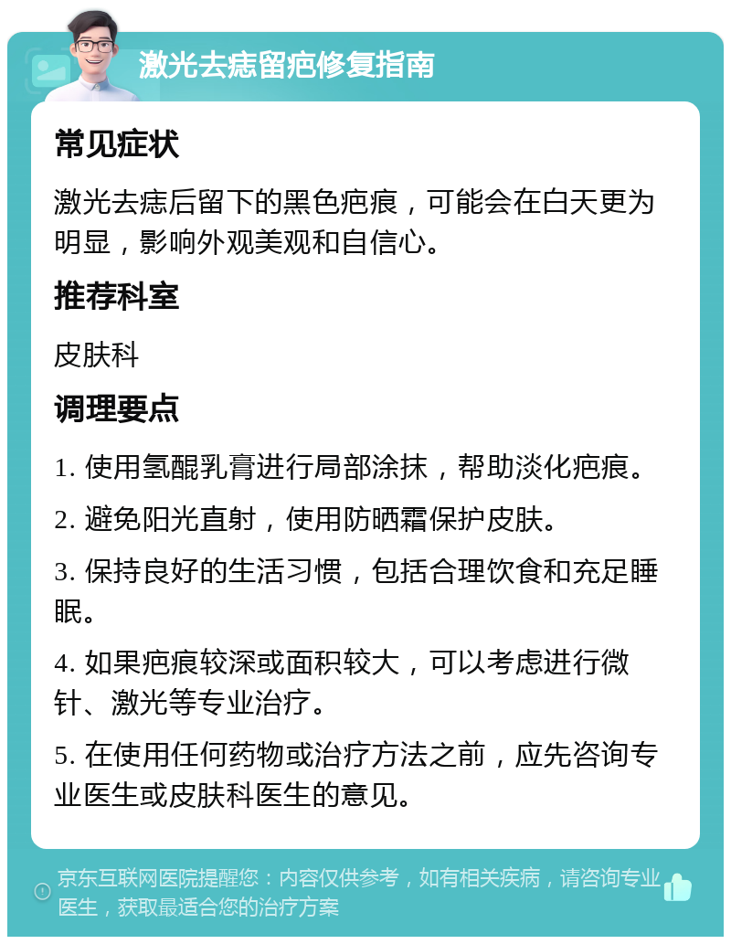 激光去痣留疤修复指南 常见症状 激光去痣后留下的黑色疤痕，可能会在白天更为明显，影响外观美观和自信心。 推荐科室 皮肤科 调理要点 1. 使用氢醌乳膏进行局部涂抹，帮助淡化疤痕。 2. 避免阳光直射，使用防晒霜保护皮肤。 3. 保持良好的生活习惯，包括合理饮食和充足睡眠。 4. 如果疤痕较深或面积较大，可以考虑进行微针、激光等专业治疗。 5. 在使用任何药物或治疗方法之前，应先咨询专业医生或皮肤科医生的意见。