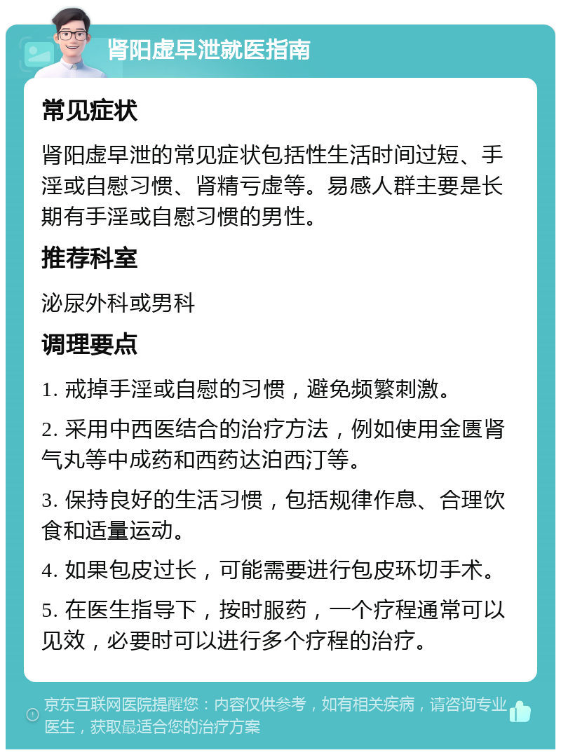 肾阳虚早泄就医指南 常见症状 肾阳虚早泄的常见症状包括性生活时间过短、手淫或自慰习惯、肾精亏虚等。易感人群主要是长期有手淫或自慰习惯的男性。 推荐科室 泌尿外科或男科 调理要点 1. 戒掉手淫或自慰的习惯，避免频繁刺激。 2. 采用中西医结合的治疗方法，例如使用金匮肾气丸等中成药和西药达泊西汀等。 3. 保持良好的生活习惯，包括规律作息、合理饮食和适量运动。 4. 如果包皮过长，可能需要进行包皮环切手术。 5. 在医生指导下，按时服药，一个疗程通常可以见效，必要时可以进行多个疗程的治疗。