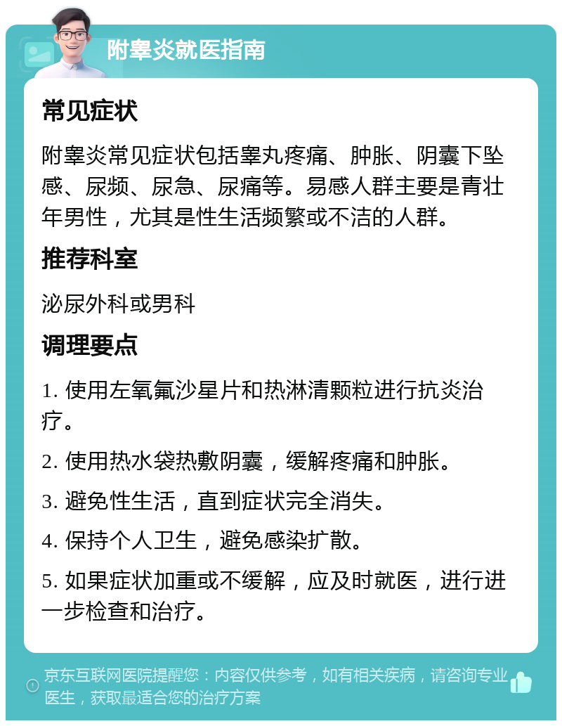 附睾炎就医指南 常见症状 附睾炎常见症状包括睾丸疼痛、肿胀、阴囊下坠感、尿频、尿急、尿痛等。易感人群主要是青壮年男性，尤其是性生活频繁或不洁的人群。 推荐科室 泌尿外科或男科 调理要点 1. 使用左氧氟沙星片和热淋清颗粒进行抗炎治疗。 2. 使用热水袋热敷阴囊，缓解疼痛和肿胀。 3. 避免性生活，直到症状完全消失。 4. 保持个人卫生，避免感染扩散。 5. 如果症状加重或不缓解，应及时就医，进行进一步检查和治疗。