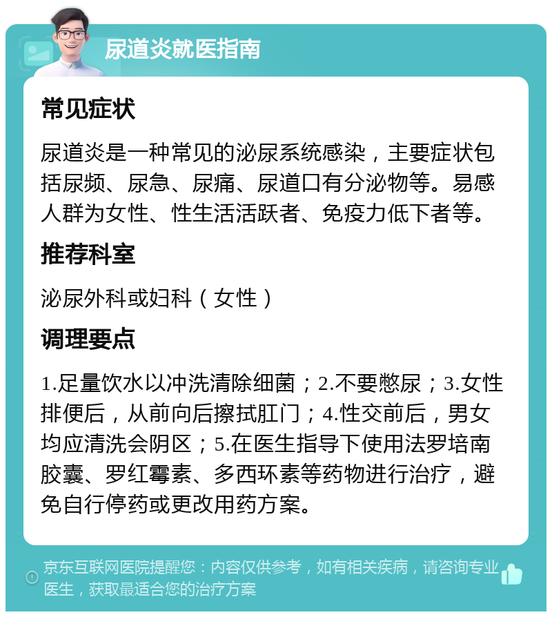 尿道炎就医指南 常见症状 尿道炎是一种常见的泌尿系统感染，主要症状包括尿频、尿急、尿痛、尿道口有分泌物等。易感人群为女性、性生活活跃者、免疫力低下者等。 推荐科室 泌尿外科或妇科（女性） 调理要点 1.足量饮水以冲洗清除细菌；2.不要憋尿；3.女性排便后，从前向后擦拭肛门；4.性交前后，男女均应清洗会阴区；5.在医生指导下使用法罗培南胶囊、罗红霉素、多西环素等药物进行治疗，避免自行停药或更改用药方案。