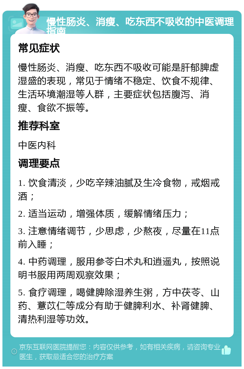 慢性肠炎、消瘦、吃东西不吸收的中医调理指南 常见症状 慢性肠炎、消瘦、吃东西不吸收可能是肝郁脾虚湿盛的表现，常见于情绪不稳定、饮食不规律、生活环境潮湿等人群，主要症状包括腹泻、消瘦、食欲不振等。 推荐科室 中医内科 调理要点 1. 饮食清淡，少吃辛辣油腻及生冷食物，戒烟戒酒； 2. 适当运动，增强体质，缓解情绪压力； 3. 注意情绪调节，少思虑，少熬夜，尽量在11点前入睡； 4. 中药调理，服用参苓白术丸和逍遥丸，按照说明书服用两周观察效果； 5. 食疗调理，喝健脾除湿养生粥，方中茯苓、山药、薏苡仁等成分有助于健脾利水、补肾健脾、清热利湿等功效。