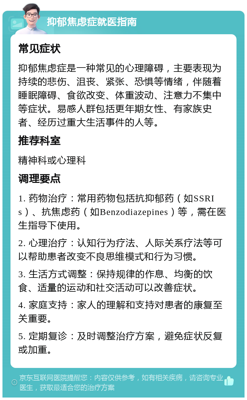 抑郁焦虑症就医指南 常见症状 抑郁焦虑症是一种常见的心理障碍，主要表现为持续的悲伤、沮丧、紧张、恐惧等情绪，伴随着睡眠障碍、食欲改变、体重波动、注意力不集中等症状。易感人群包括更年期女性、有家族史者、经历过重大生活事件的人等。 推荐科室 精神科或心理科 调理要点 1. 药物治疗：常用药物包括抗抑郁药（如SSRIs）、抗焦虑药（如Benzodiazepines）等，需在医生指导下使用。 2. 心理治疗：认知行为疗法、人际关系疗法等可以帮助患者改变不良思维模式和行为习惯。 3. 生活方式调整：保持规律的作息、均衡的饮食、适量的运动和社交活动可以改善症状。 4. 家庭支持：家人的理解和支持对患者的康复至关重要。 5. 定期复诊：及时调整治疗方案，避免症状反复或加重。