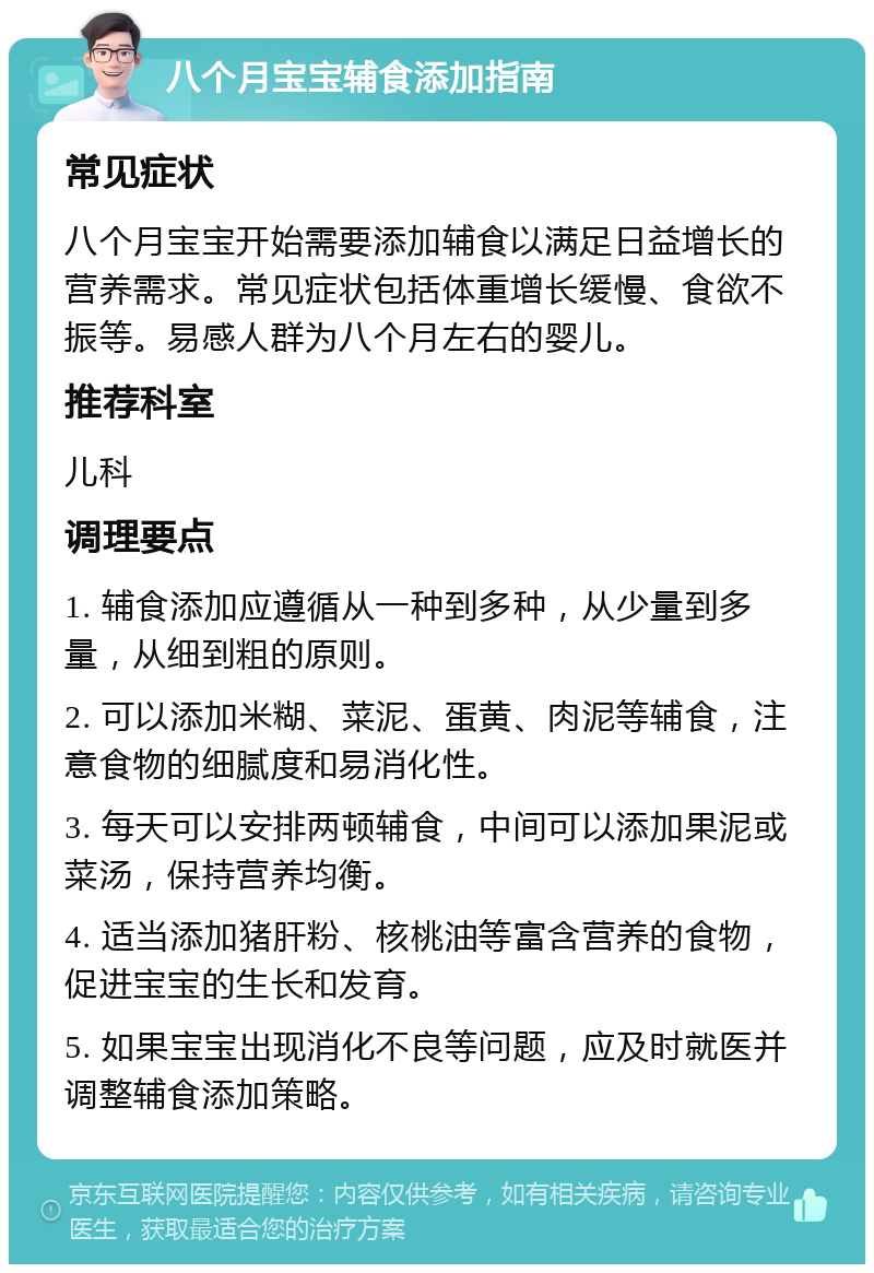 八个月宝宝辅食添加指南 常见症状 八个月宝宝开始需要添加辅食以满足日益增长的营养需求。常见症状包括体重增长缓慢、食欲不振等。易感人群为八个月左右的婴儿。 推荐科室 儿科 调理要点 1. 辅食添加应遵循从一种到多种，从少量到多量，从细到粗的原则。 2. 可以添加米糊、菜泥、蛋黄、肉泥等辅食，注意食物的细腻度和易消化性。 3. 每天可以安排两顿辅食，中间可以添加果泥或菜汤，保持营养均衡。 4. 适当添加猪肝粉、核桃油等富含营养的食物，促进宝宝的生长和发育。 5. 如果宝宝出现消化不良等问题，应及时就医并调整辅食添加策略。