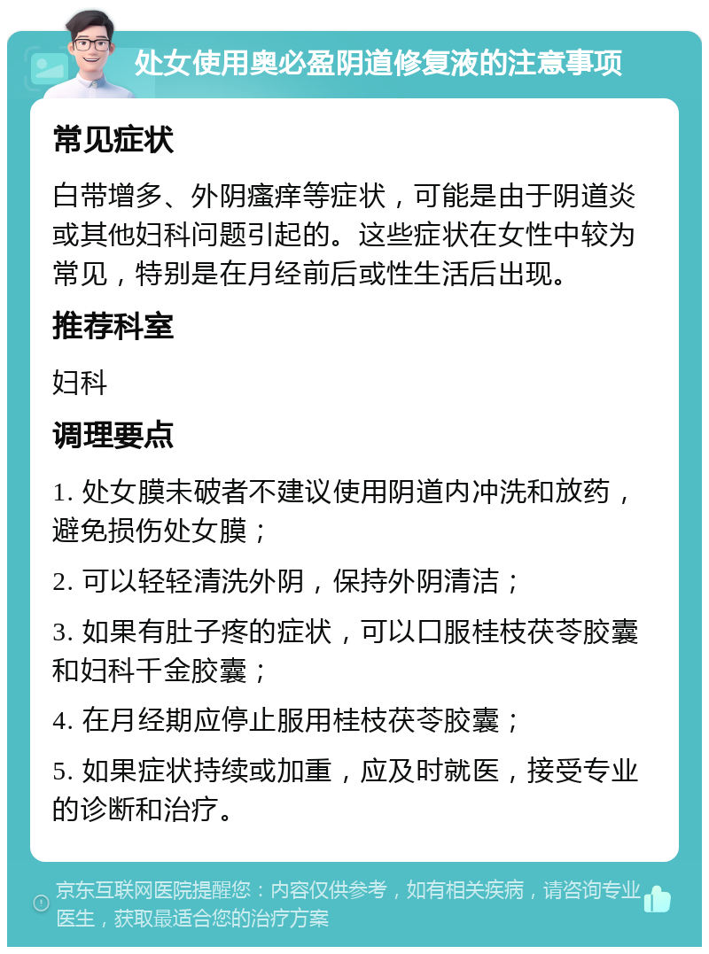 处女使用奥必盈阴道修复液的注意事项 常见症状 白带增多、外阴瘙痒等症状，可能是由于阴道炎或其他妇科问题引起的。这些症状在女性中较为常见，特别是在月经前后或性生活后出现。 推荐科室 妇科 调理要点 1. 处女膜未破者不建议使用阴道内冲洗和放药，避免损伤处女膜； 2. 可以轻轻清洗外阴，保持外阴清洁； 3. 如果有肚子疼的症状，可以口服桂枝茯苓胶囊和妇科千金胶囊； 4. 在月经期应停止服用桂枝茯苓胶囊； 5. 如果症状持续或加重，应及时就医，接受专业的诊断和治疗。