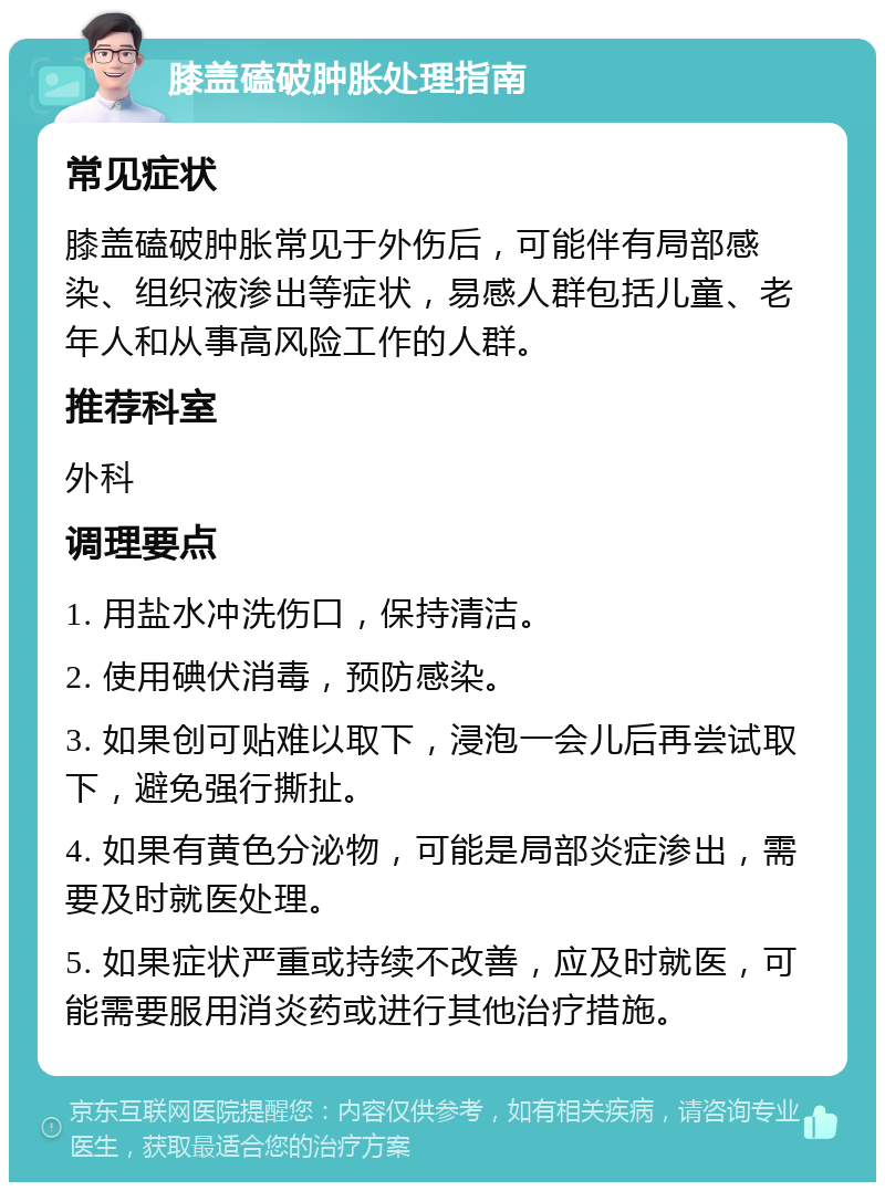 膝盖磕破肿胀处理指南 常见症状 膝盖磕破肿胀常见于外伤后，可能伴有局部感染、组织液渗出等症状，易感人群包括儿童、老年人和从事高风险工作的人群。 推荐科室 外科 调理要点 1. 用盐水冲洗伤口，保持清洁。 2. 使用碘伏消毒，预防感染。 3. 如果创可贴难以取下，浸泡一会儿后再尝试取下，避免强行撕扯。 4. 如果有黄色分泌物，可能是局部炎症渗出，需要及时就医处理。 5. 如果症状严重或持续不改善，应及时就医，可能需要服用消炎药或进行其他治疗措施。