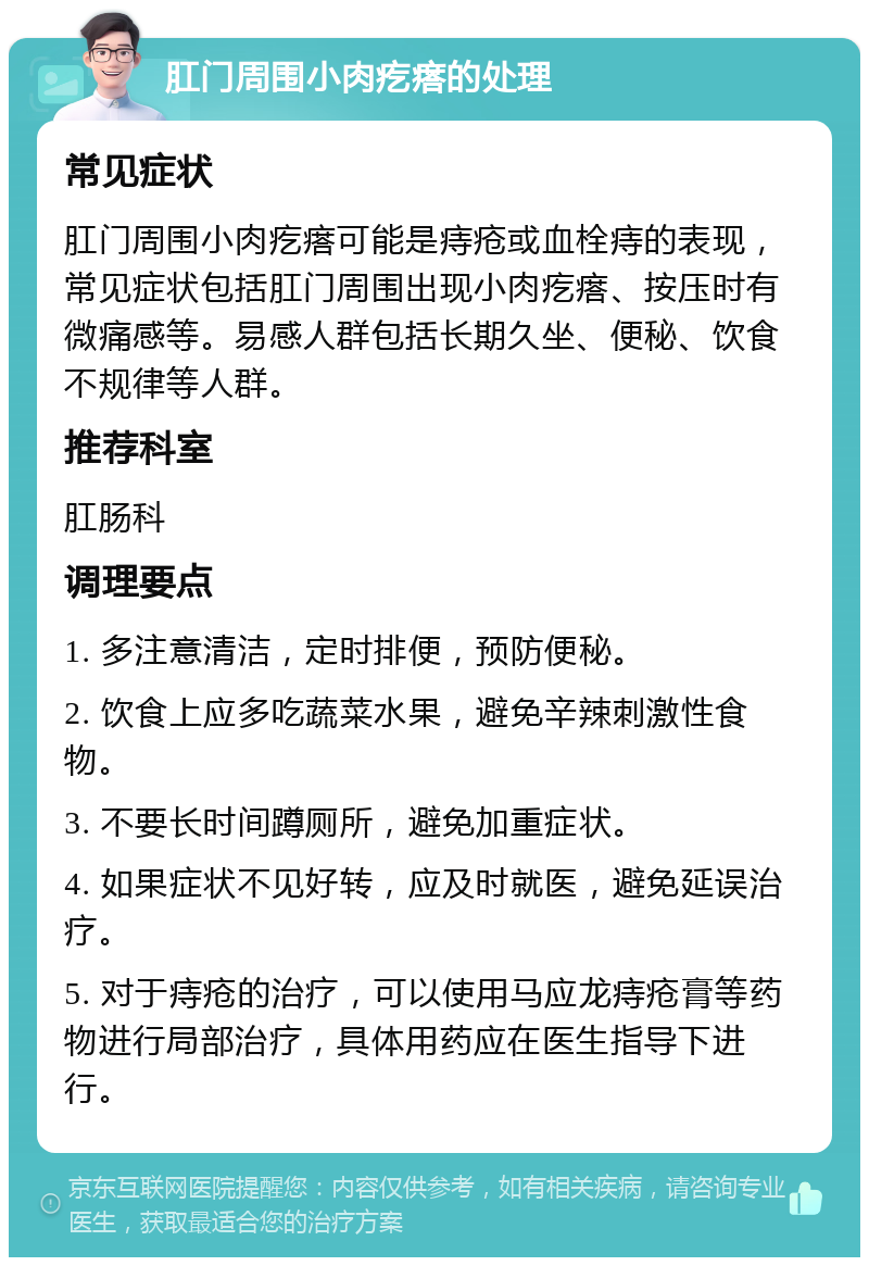 肛门周围小肉疙瘩的处理 常见症状 肛门周围小肉疙瘩可能是痔疮或血栓痔的表现，常见症状包括肛门周围出现小肉疙瘩、按压时有微痛感等。易感人群包括长期久坐、便秘、饮食不规律等人群。 推荐科室 肛肠科 调理要点 1. 多注意清洁，定时排便，预防便秘。 2. 饮食上应多吃蔬菜水果，避免辛辣刺激性食物。 3. 不要长时间蹲厕所，避免加重症状。 4. 如果症状不见好转，应及时就医，避免延误治疗。 5. 对于痔疮的治疗，可以使用马应龙痔疮膏等药物进行局部治疗，具体用药应在医生指导下进行。