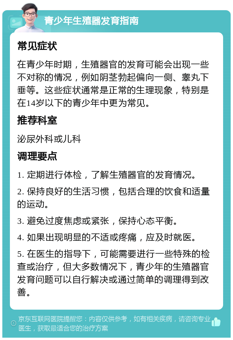 青少年生殖器发育指南 常见症状 在青少年时期，生殖器官的发育可能会出现一些不对称的情况，例如阴茎勃起偏向一侧、睾丸下垂等。这些症状通常是正常的生理现象，特别是在14岁以下的青少年中更为常见。 推荐科室 泌尿外科或儿科 调理要点 1. 定期进行体检，了解生殖器官的发育情况。 2. 保持良好的生活习惯，包括合理的饮食和适量的运动。 3. 避免过度焦虑或紧张，保持心态平衡。 4. 如果出现明显的不适或疼痛，应及时就医。 5. 在医生的指导下，可能需要进行一些特殊的检查或治疗，但大多数情况下，青少年的生殖器官发育问题可以自行解决或通过简单的调理得到改善。