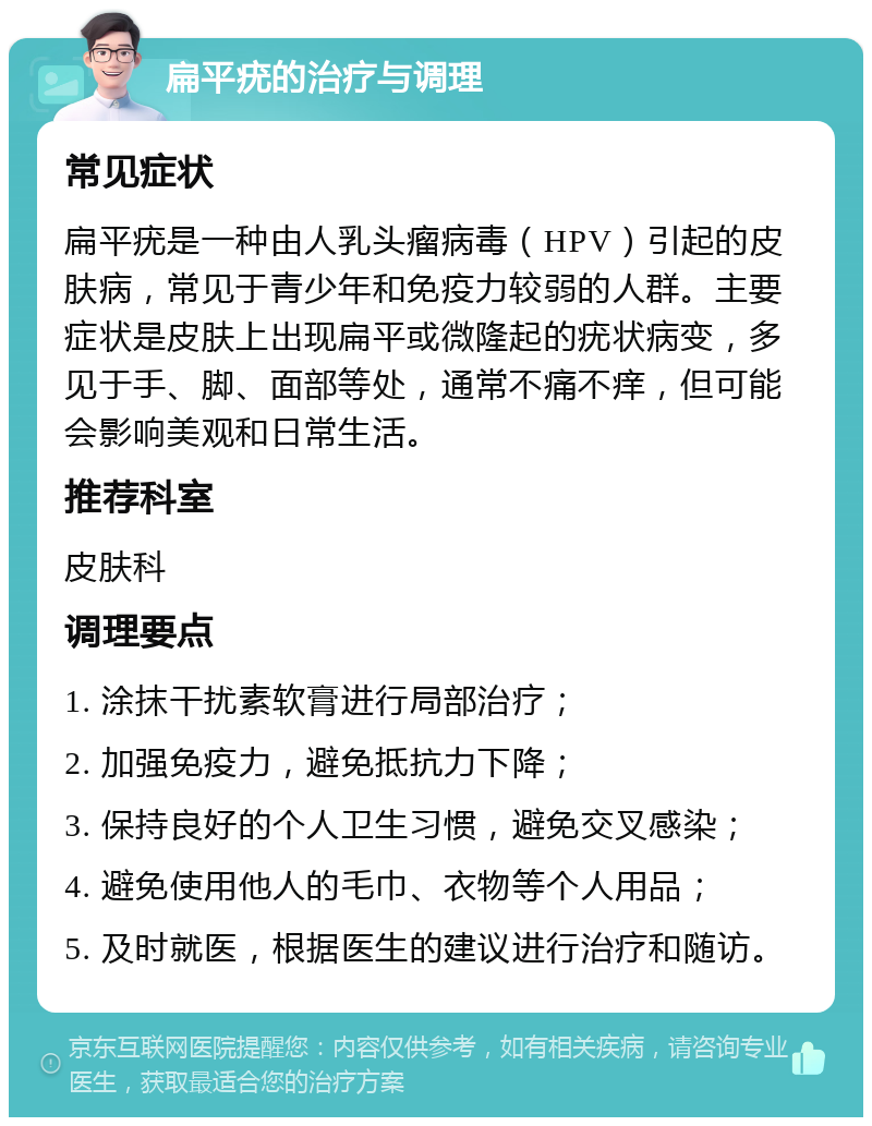 扁平疣的治疗与调理 常见症状 扁平疣是一种由人乳头瘤病毒（HPV）引起的皮肤病，常见于青少年和免疫力较弱的人群。主要症状是皮肤上出现扁平或微隆起的疣状病变，多见于手、脚、面部等处，通常不痛不痒，但可能会影响美观和日常生活。 推荐科室 皮肤科 调理要点 1. 涂抹干扰素软膏进行局部治疗； 2. 加强免疫力，避免抵抗力下降； 3. 保持良好的个人卫生习惯，避免交叉感染； 4. 避免使用他人的毛巾、衣物等个人用品； 5. 及时就医，根据医生的建议进行治疗和随访。