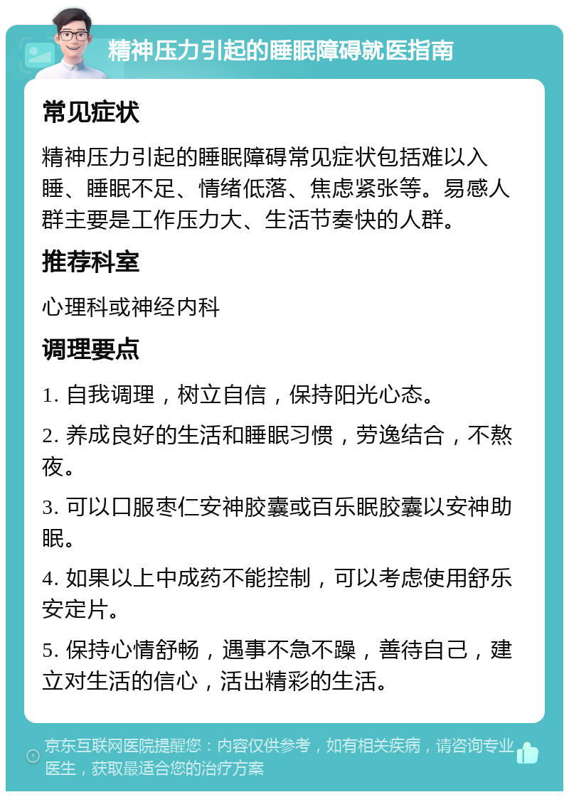 精神压力引起的睡眠障碍就医指南 常见症状 精神压力引起的睡眠障碍常见症状包括难以入睡、睡眠不足、情绪低落、焦虑紧张等。易感人群主要是工作压力大、生活节奏快的人群。 推荐科室 心理科或神经内科 调理要点 1. 自我调理，树立自信，保持阳光心态。 2. 养成良好的生活和睡眠习惯，劳逸结合，不熬夜。 3. 可以口服枣仁安神胶囊或百乐眠胶囊以安神助眠。 4. 如果以上中成药不能控制，可以考虑使用舒乐安定片。 5. 保持心情舒畅，遇事不急不躁，善待自己，建立对生活的信心，活出精彩的生活。