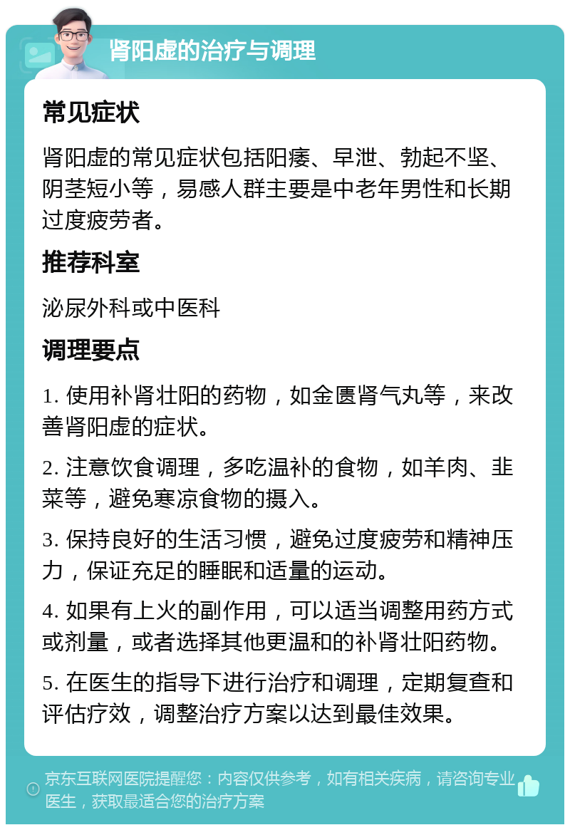 肾阳虚的治疗与调理 常见症状 肾阳虚的常见症状包括阳痿、早泄、勃起不坚、阴茎短小等，易感人群主要是中老年男性和长期过度疲劳者。 推荐科室 泌尿外科或中医科 调理要点 1. 使用补肾壮阳的药物，如金匮肾气丸等，来改善肾阳虚的症状。 2. 注意饮食调理，多吃温补的食物，如羊肉、韭菜等，避免寒凉食物的摄入。 3. 保持良好的生活习惯，避免过度疲劳和精神压力，保证充足的睡眠和适量的运动。 4. 如果有上火的副作用，可以适当调整用药方式或剂量，或者选择其他更温和的补肾壮阳药物。 5. 在医生的指导下进行治疗和调理，定期复查和评估疗效，调整治疗方案以达到最佳效果。