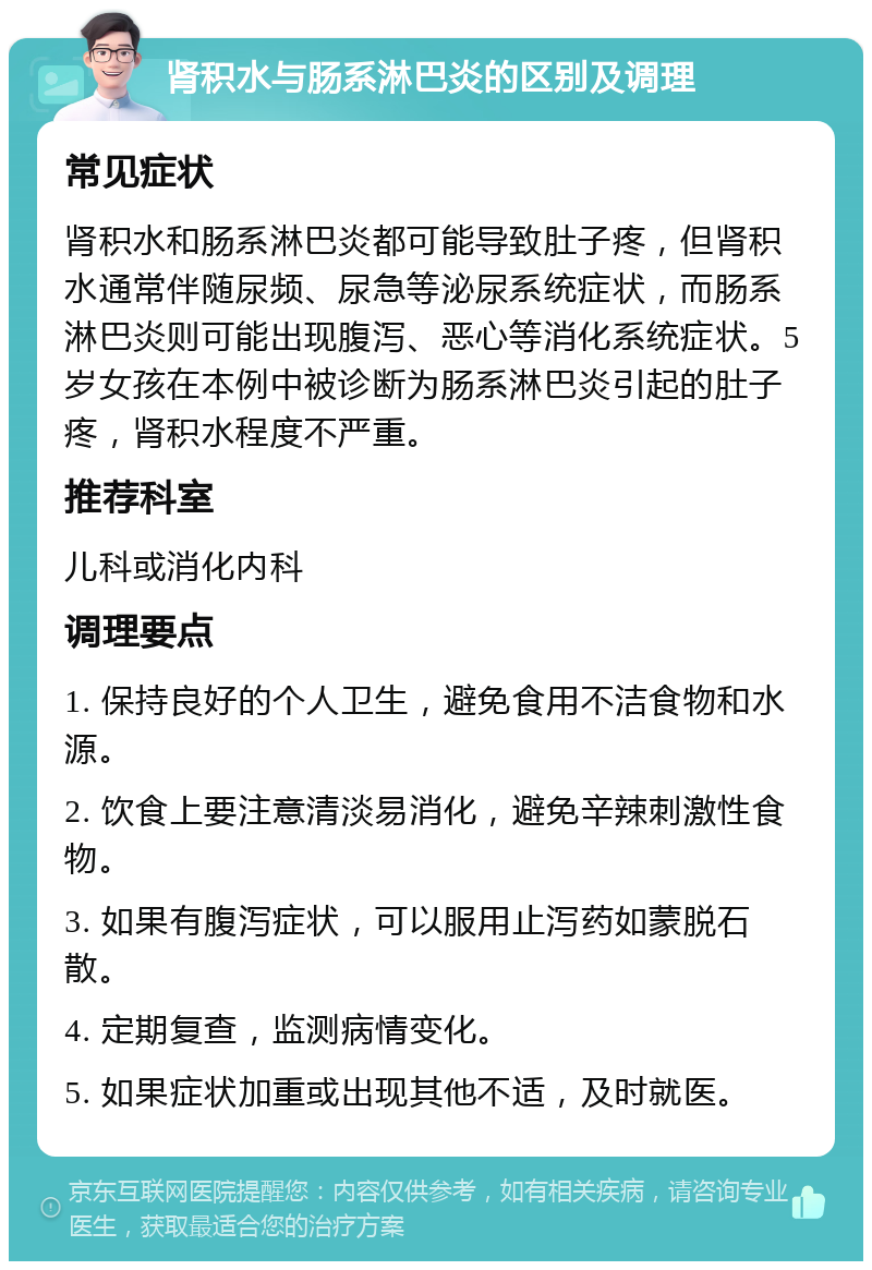 肾积水与肠系淋巴炎的区别及调理 常见症状 肾积水和肠系淋巴炎都可能导致肚子疼，但肾积水通常伴随尿频、尿急等泌尿系统症状，而肠系淋巴炎则可能出现腹泻、恶心等消化系统症状。5岁女孩在本例中被诊断为肠系淋巴炎引起的肚子疼，肾积水程度不严重。 推荐科室 儿科或消化内科 调理要点 1. 保持良好的个人卫生，避免食用不洁食物和水源。 2. 饮食上要注意清淡易消化，避免辛辣刺激性食物。 3. 如果有腹泻症状，可以服用止泻药如蒙脱石散。 4. 定期复查，监测病情变化。 5. 如果症状加重或出现其他不适，及时就医。